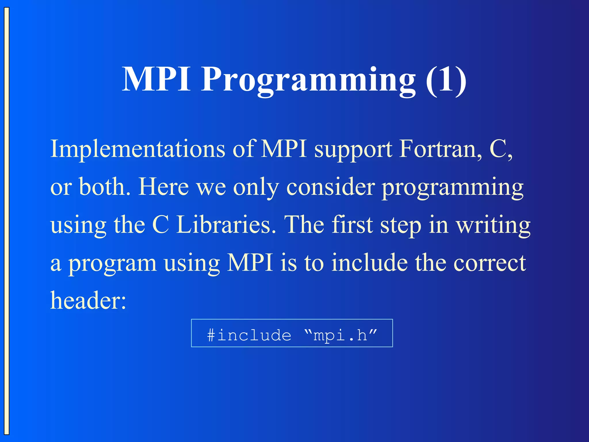 MPI Programming (1) Implementations of MPI support Fortran, C, or both. Here we only consider programming using the C Libraries. The first step in writing a program using MPI is to include the correct header: #include “mpi.h” 