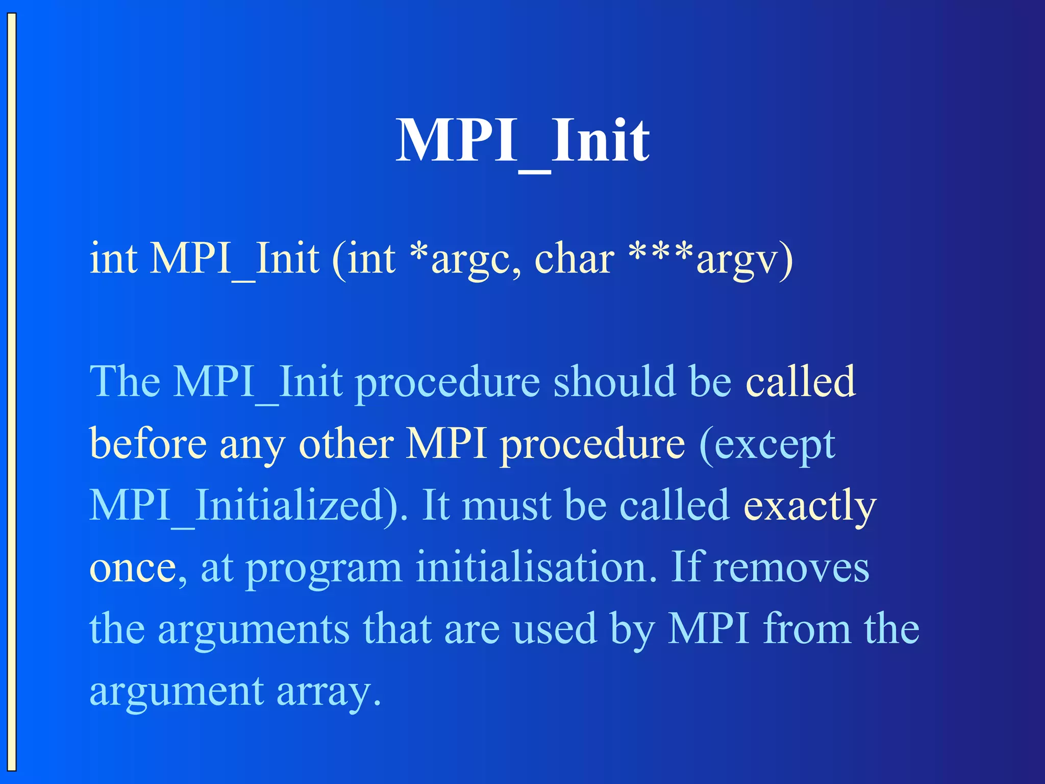 MPI_Init int MPI_Init (int *argc, char ***argv) The MPI_Init procedure should be called before any other MPI procedure (except MPI_Initialized). It must be called exactly once, at program initialisation. If removes the arguments that are used by MPI from the argument array. 