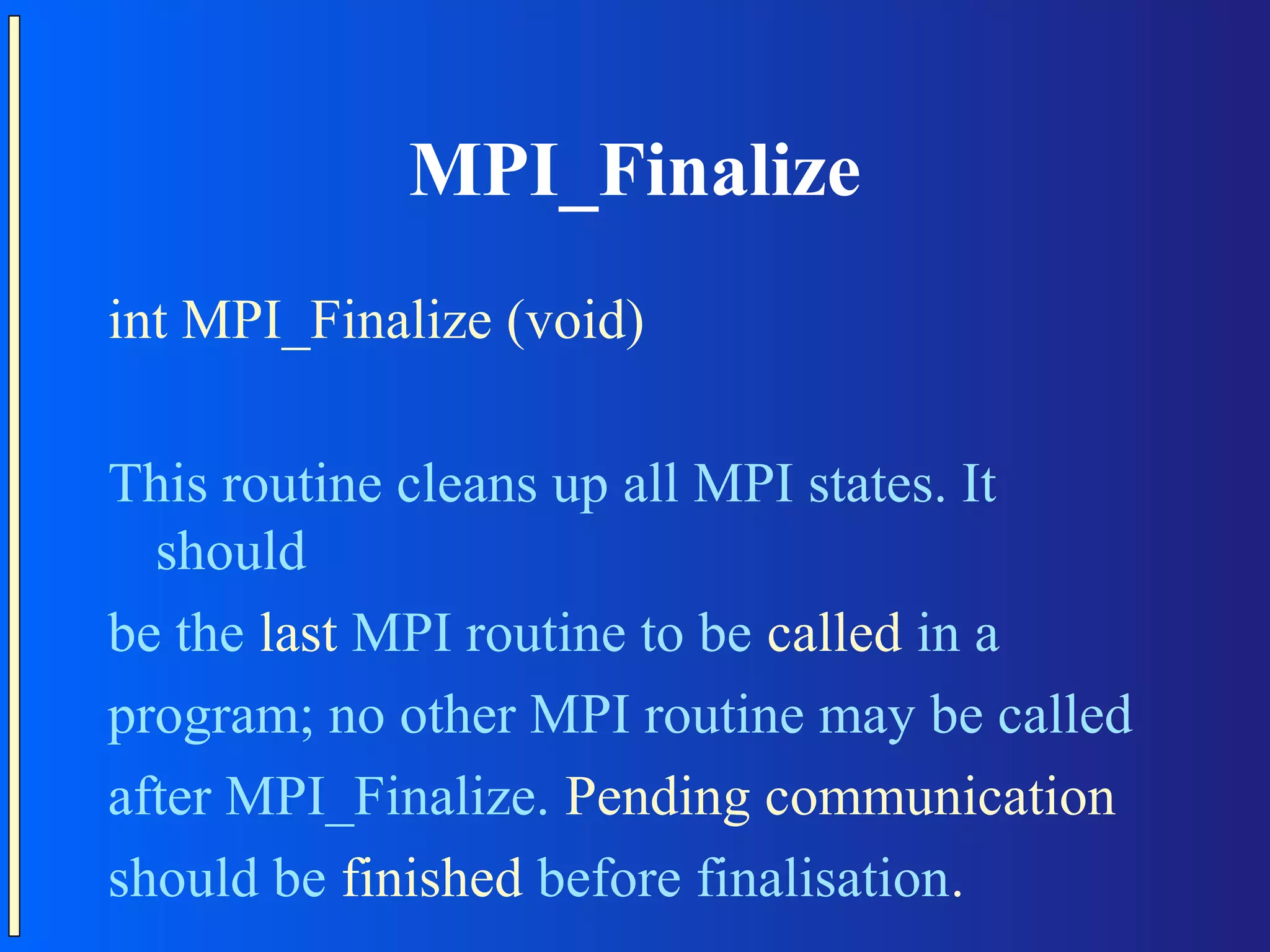 MPI_Finalize int MPI_Finalize (void) This routine cleans up all MPI states. It should be the last MPI routine to be called in a program; no other MPI routine may be called after MPI_Finalize. Pending communication should be finished before finalisation. 
