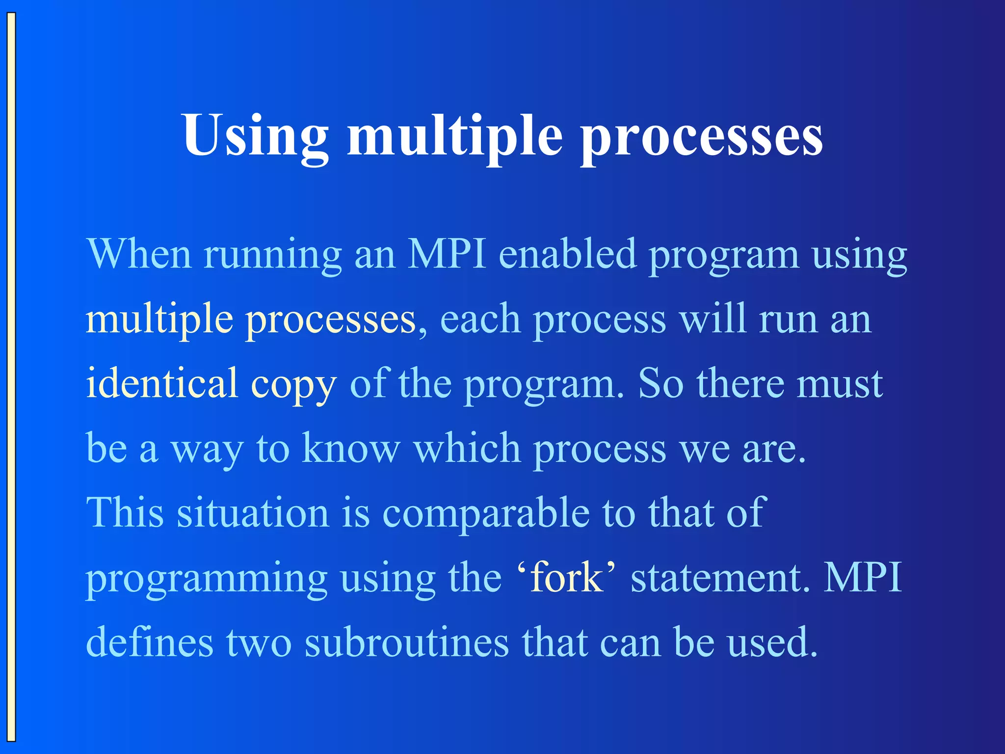 Using multiple processes When running an MPI enabled program using multiple processes, each process will run an identical copy of the program. So there must be a way to know which process we are. This situation is comparable to that of programming using the ‘fork’ statement. MPI defines two subroutines that can be used. 