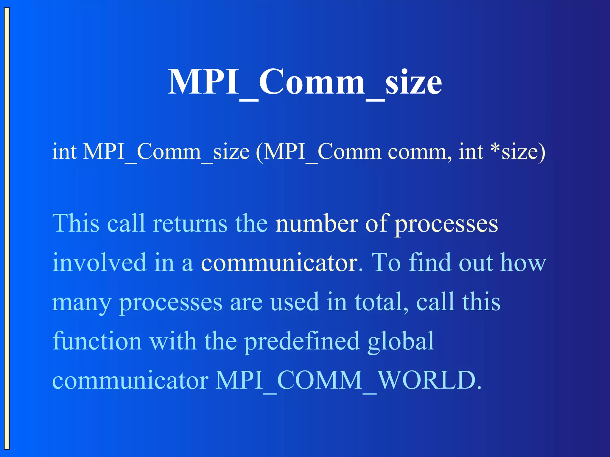 MPI_Comm_size int MPI_Comm_size (MPI_Comm comm, int *size) This call returns the number of processes involved in a communicator. To find out how many processes are used in total, call this function with the predefined global communicator MPI_COMM_WORLD. 