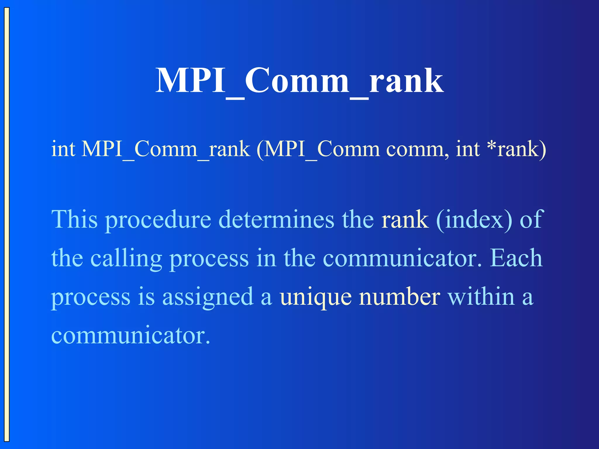 MPI_Comm_rank int MPI_Comm_rank (MPI_Comm comm, int *rank) This procedure determines the rank (index) of the calling process in the communicator. Each process is assigned a unique number within a communicator. 