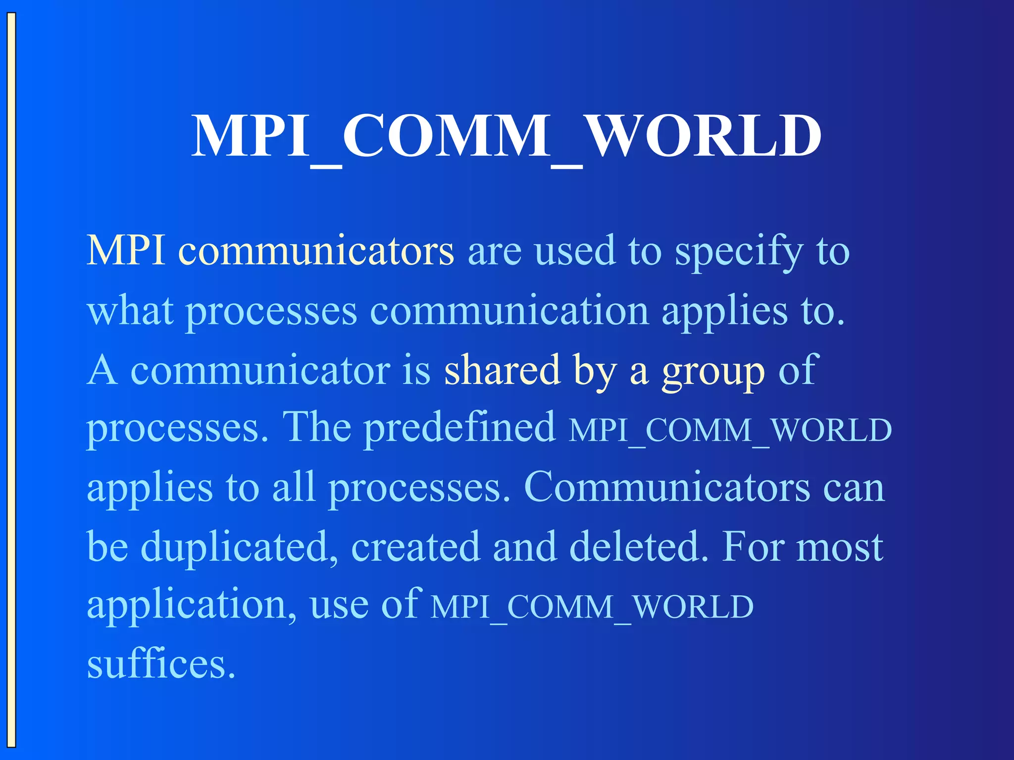 MPI_COMM_WORLD MPI communicators are used to specify to what processes communication applies to. A communicator is shared by a group of processes. The predefined MPI_COMM_WORLD applies to all processes. Communicators can be duplicated, created and deleted. For most application, use of MPI_COMM_WORLD suffices. 