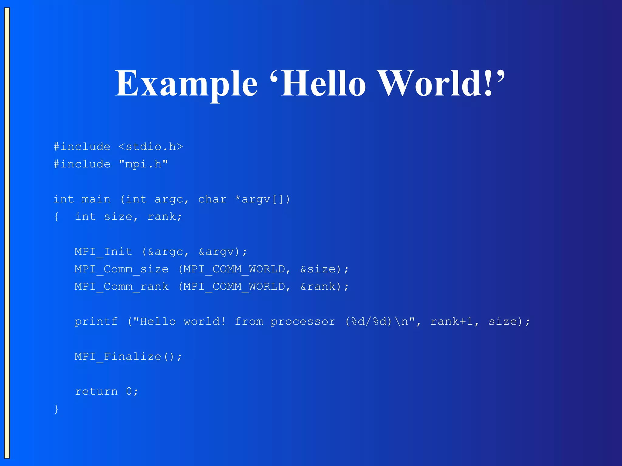 Example ‘Hello World!’ #include <stdio.h> #include "mpi.h" int main (int argc, char *argv[]) { int size, rank; MPI_Init (&argc, &argv); MPI_Comm_size (MPI_COMM_WORLD, &size); MPI_Comm_rank (MPI_COMM_WORLD, &rank); printf ("Hello world! from processor (%d/%d)n", rank+1, size); MPI_Finalize(); return 0; } 