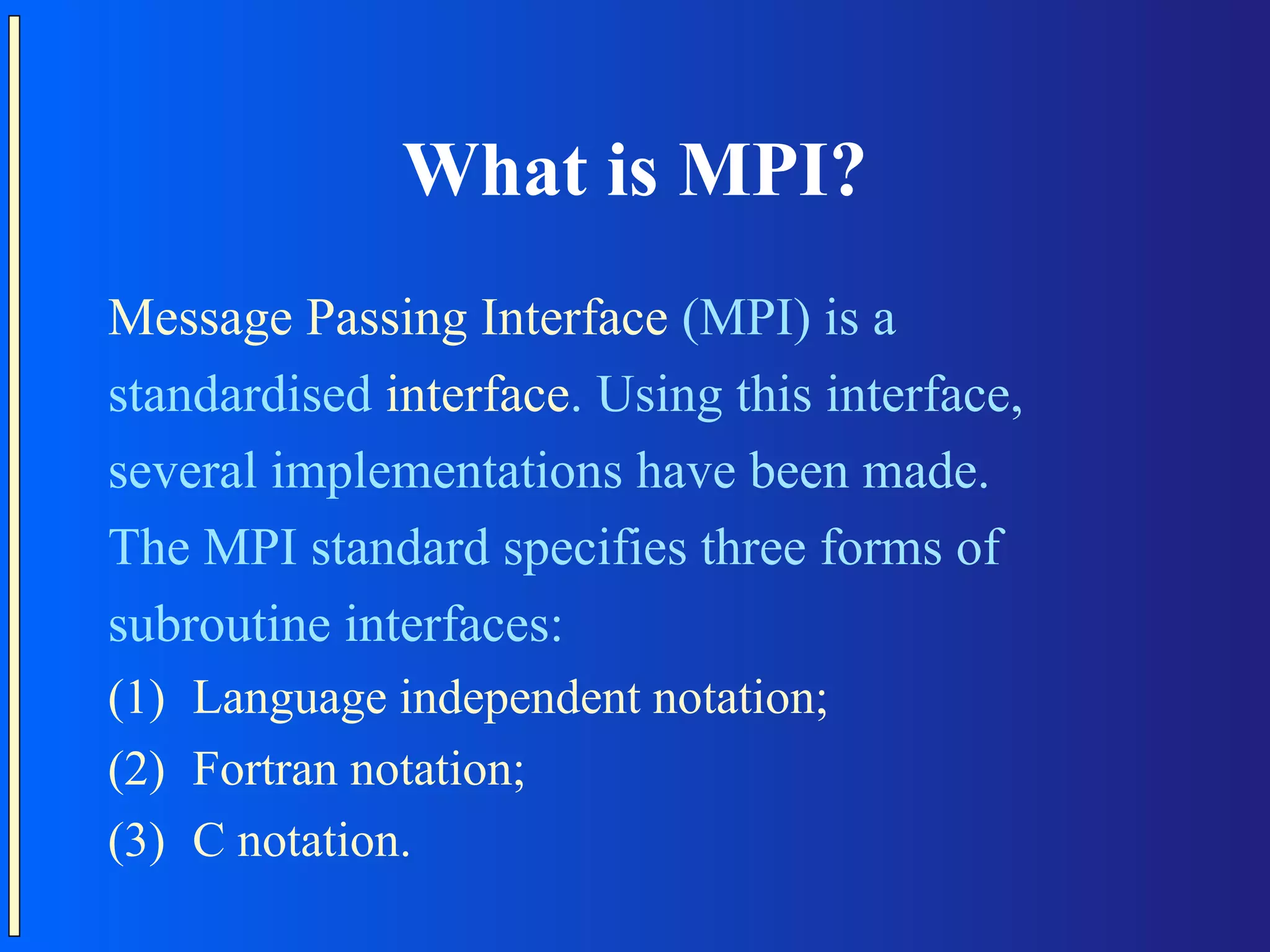 What is MPI? Message Passing Interface (MPI) is a standardised interface. Using this interface, several implementations have been made. The MPI standard specifies three forms of subroutine interfaces: (1) Language independent notation; (2) Fortran notation; (3) C notation. 