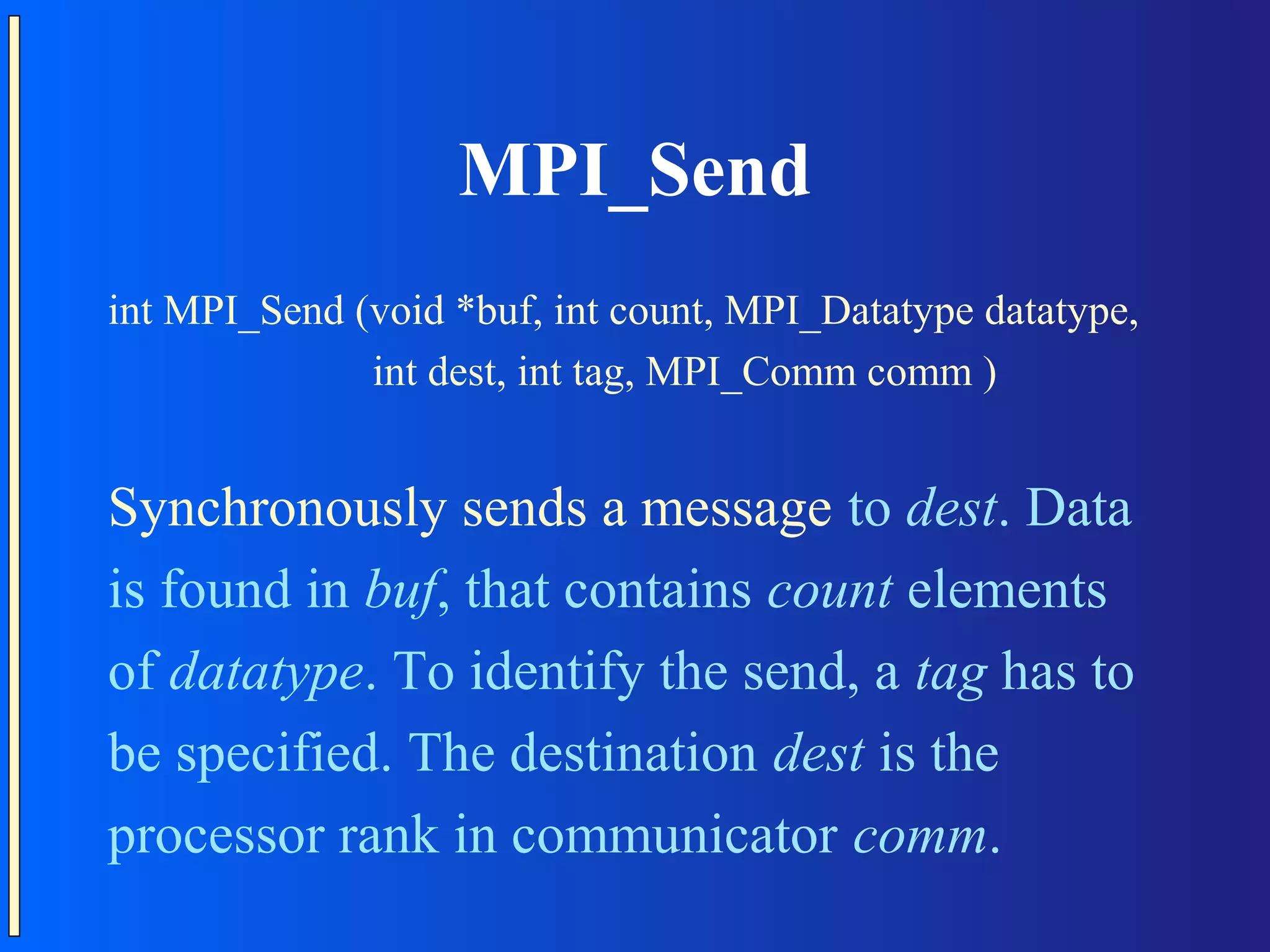 MPI_Send int MPI_Send (void *buf, int count, MPI_Datatype datatype, int dest, int tag, MPI_Comm comm ) Synchronously sends a message to dest. Data is found in buf, that contains count elements of datatype. To identify the send, a tag has to be specified. The destination dest is the processor rank in communicator comm. 