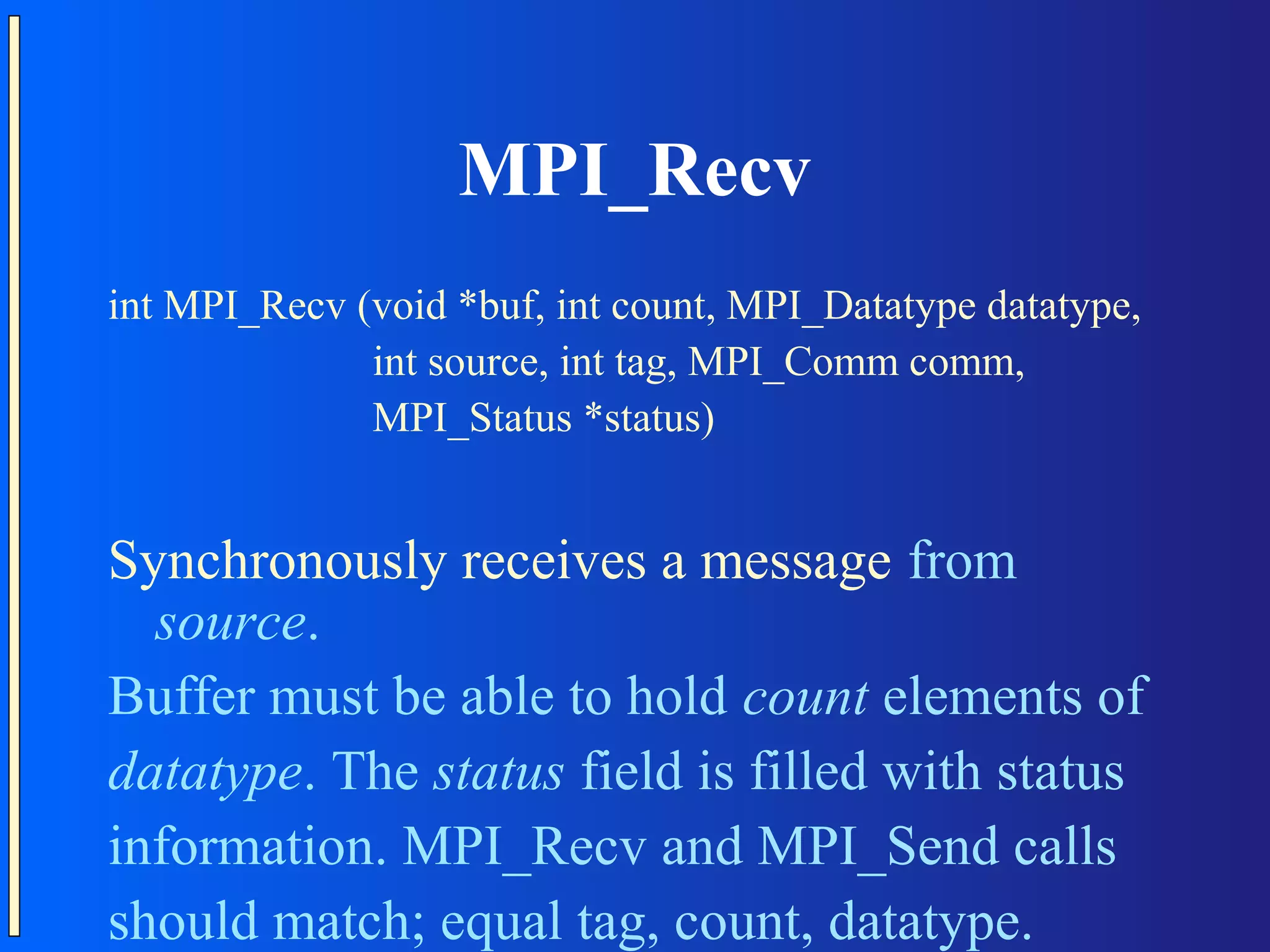 MPI_Recv int MPI_Recv (void *buf, int count, MPI_Datatype datatype, int source, int tag, MPI_Comm comm, MPI_Status *status) Synchronously receives a message from source. Buffer must be able to hold count elements of datatype. The status field is filled with status information. MPI_Recv and MPI_Send calls should match; equal tag, count, datatype. 