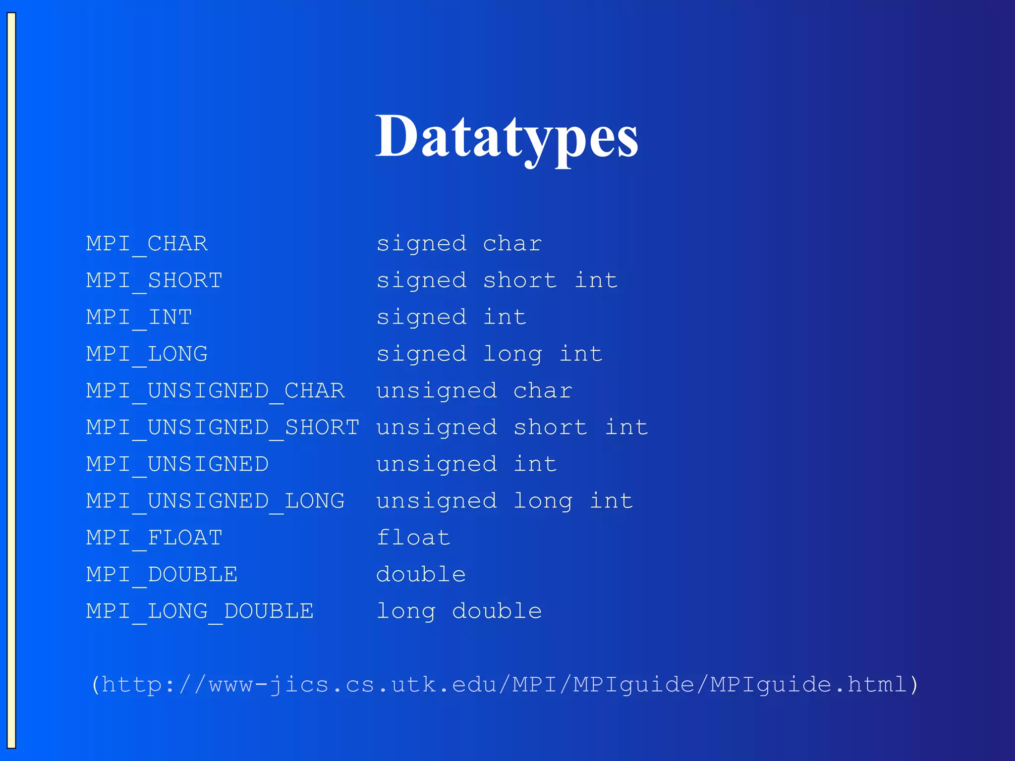 Datatypes MPI_CHAR signed char MPI_SHORT signed short int MPI_INT signed int MPI_LONG signed long int MPI_UNSIGNED_CHAR unsigned char MPI_UNSIGNED_SHORT unsigned short int MPI_UNSIGNED unsigned int MPI_UNSIGNED_LONG unsigned long int MPI_FLOAT float MPI_DOUBLE double MPI_LONG_DOUBLE long double (http://www-jics.cs.utk.edu/MPI/MPIguide/MPIguide.html) 