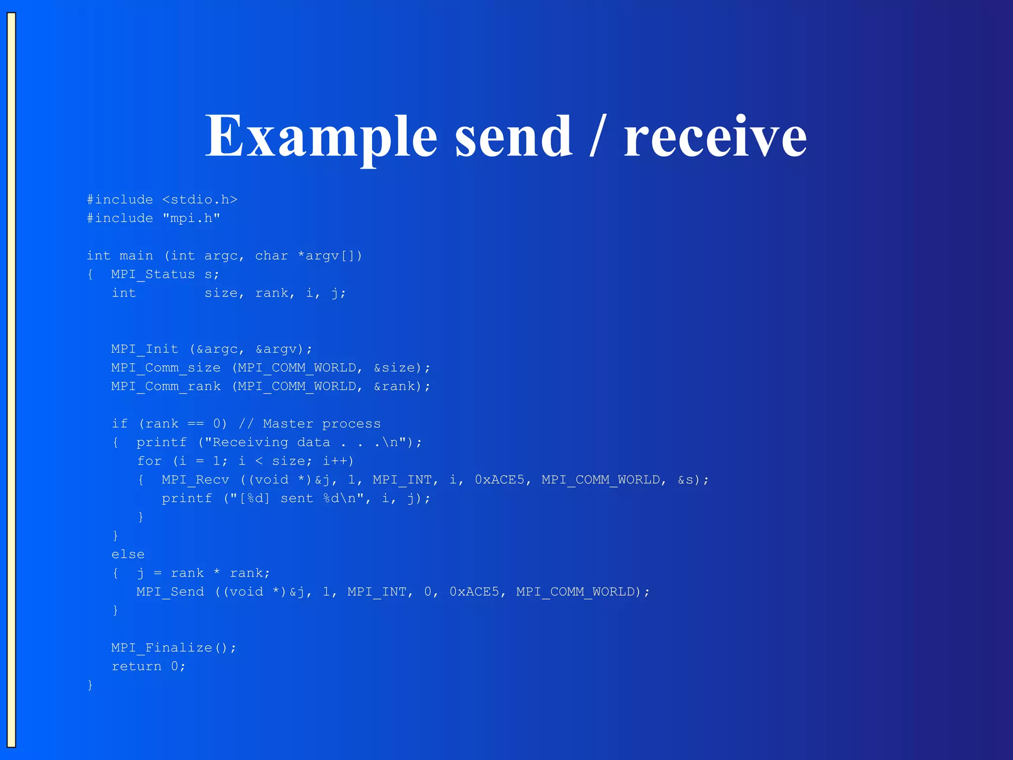 Example send / receive #include <stdio.h> #include "mpi.h" int main (int argc, char *argv[]) { MPI_Status s; int size, rank, i, j; MPI_Init (&argc, &argv); MPI_Comm_size (MPI_COMM_WORLD, &size); MPI_Comm_rank (MPI_COMM_WORLD, &rank); if (rank == 0) // Master process { printf ("Receiving data . . .n"); for (i = 1; i < size; i++) { MPI_Recv ((void *)&j, 1, MPI_INT, i, 0xACE5, MPI_COMM_WORLD, &s); printf ("[%d] sent %dn", i, j); } } else { j = rank * rank; MPI_Send ((void *)&j, 1, MPI_INT, 0, 0xACE5, MPI_COMM_WORLD); } MPI_Finalize(); return 0; } 