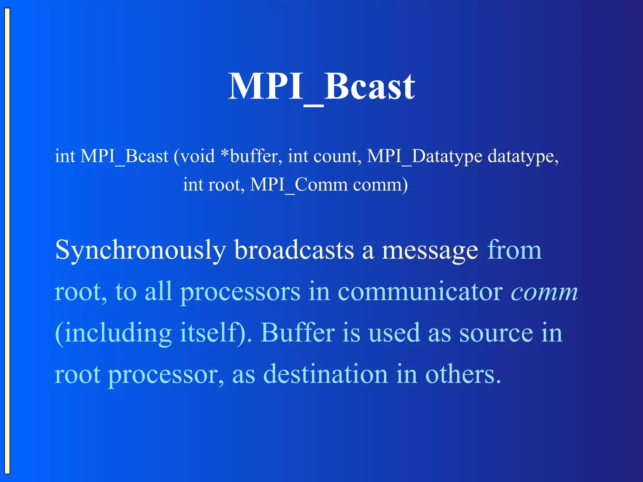 MPI_Bcast int MPI_Bcast (void *buffer, int count, MPI_Datatype datatype, int root, MPI_Comm comm) Synchronously broadcasts a message from root, to all processors in communicator comm (including itself). Buffer is used as source in root processor, as destination in others. 
