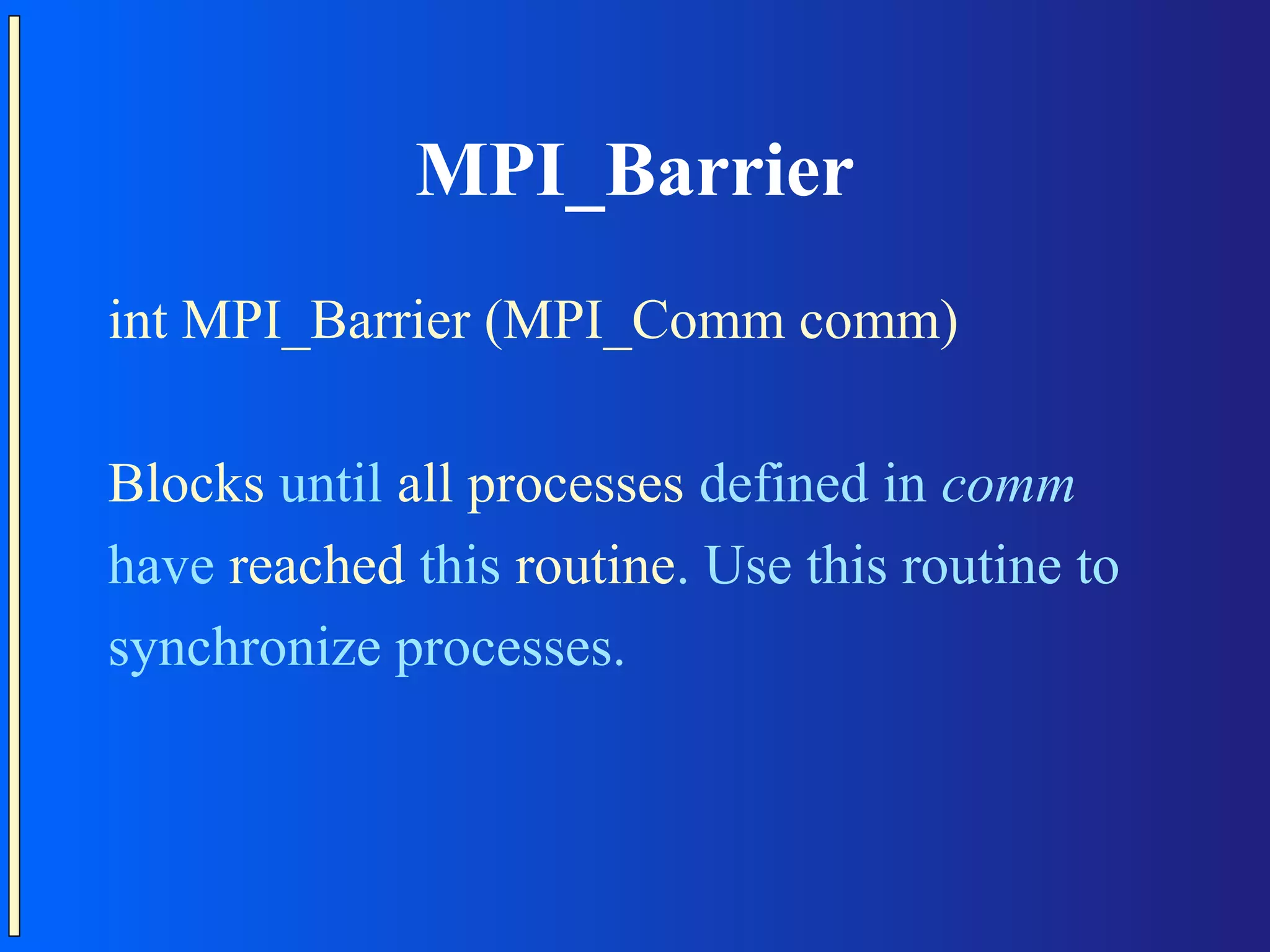 MPI_Barrier int MPI_Barrier (MPI_Comm comm) Blocks until all processes defined in comm have reached this routine. Use this routine to synchronize processes. 