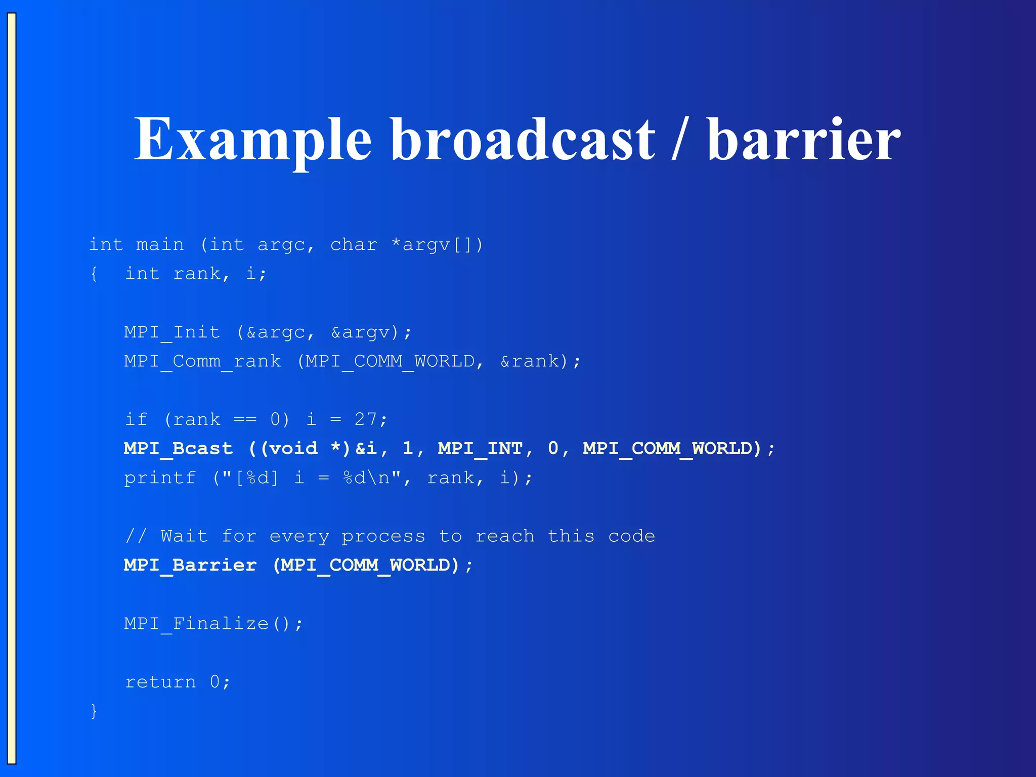 Example broadcast / barrier int main (int argc, char *argv[]) { int rank, i; MPI_Init (&argc, &argv); MPI_Comm_rank (MPI_COMM_WORLD, &rank); if (rank == 0) i = 27; MPI_Bcast ((void *)&i, 1, MPI_INT, 0, MPI_COMM_WORLD); printf ("[%d] i = %dn", rank, i); // Wait for every process to reach this code MPI_Barrier (MPI_COMM_WORLD); MPI_Finalize(); return 0; } 