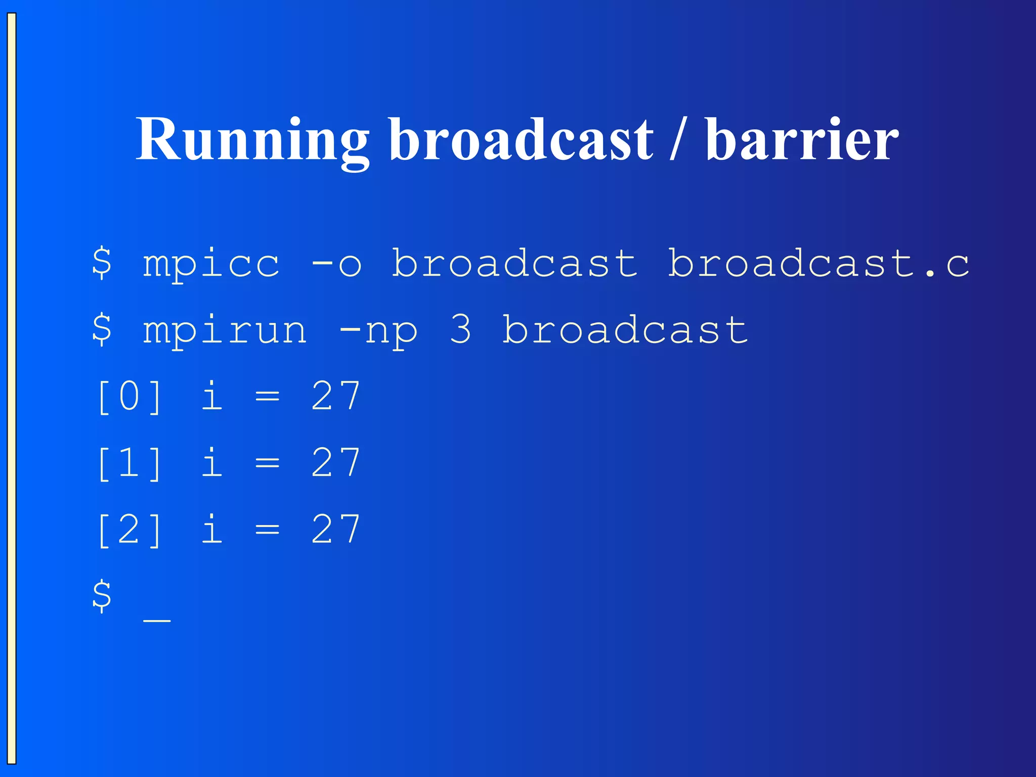 Running broadcast / barrier $ mpicc -o broadcast broadcast.c $ mpirun -np 3 broadcast [0] i = 27 [1] i = 27 [2] i = 27 $ _ 