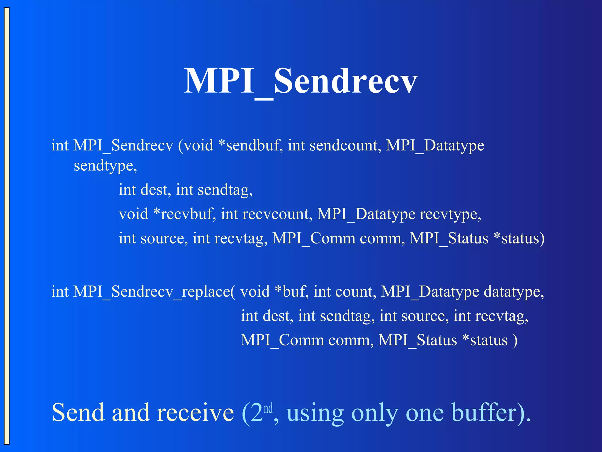 MPI_Sendrecv int MPI_Sendrecv (void *sendbuf, int sendcount, MPI_Datatype sendtype, int dest, int sendtag, void *recvbuf, int recvcount, MPI_Datatype recvtype, int source, int recvtag, MPI_Comm comm, MPI_Status *status) int MPI_Sendrecv_replace( void *buf, int count, MPI_Datatype datatype, int dest, int sendtag, int source, int recvtag, MPI_Comm comm, MPI_Status *status ) Send and receive (2nd, using only one buffer). 