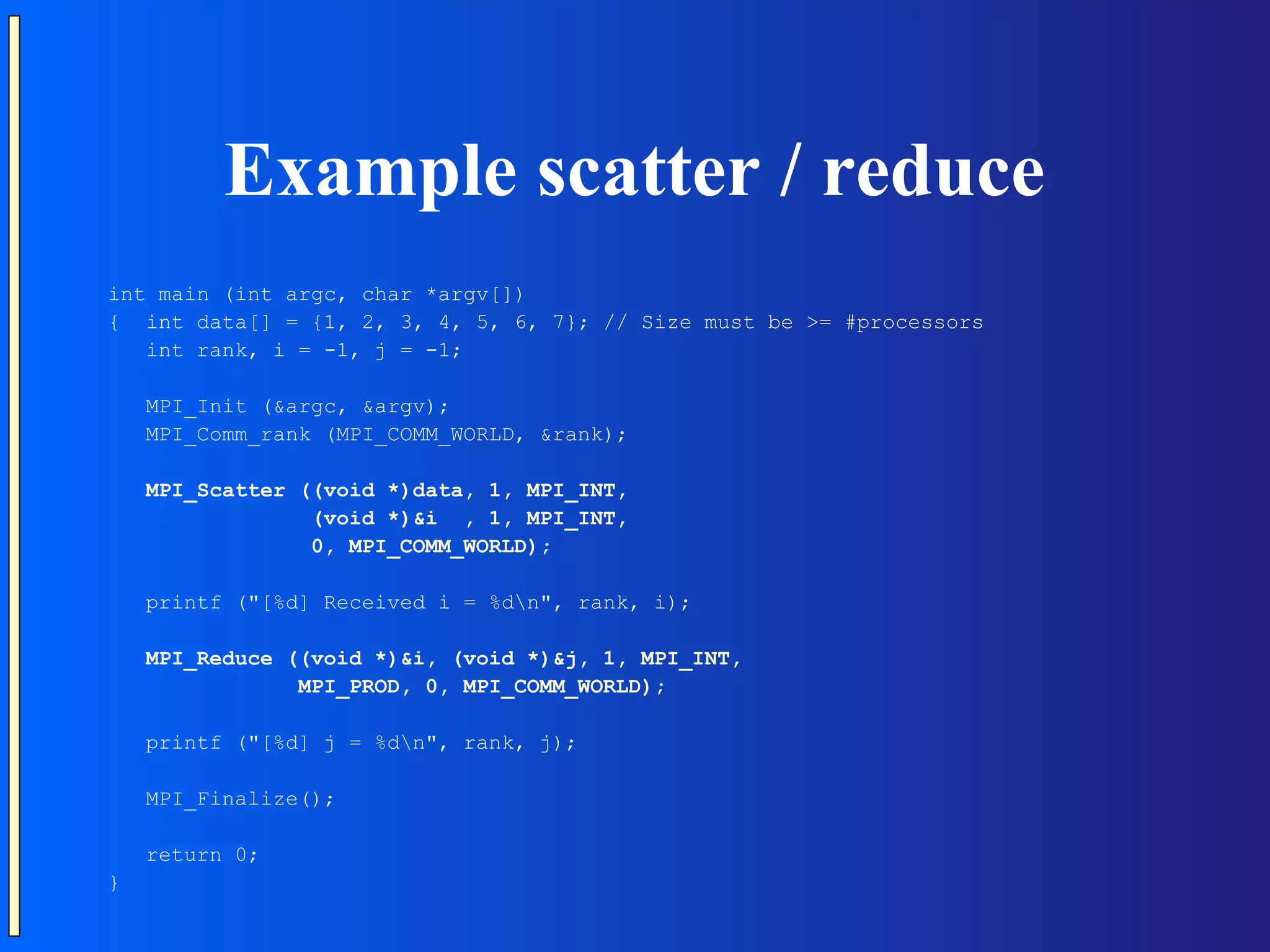 Example scatter / reduce int main (int argc, char *argv[]) { int data[] = {1, 2, 3, 4, 5, 6, 7}; // Size must be >= #processors int rank, i = -1, j = -1; MPI_Init (&argc, &argv); MPI_Comm_rank (MPI_COMM_WORLD, &rank); MPI_Scatter ((void *)data, 1, MPI_INT, (void *)&i , 1, MPI_INT, 0, MPI_COMM_WORLD); printf ("[%d] Received i = %dn", rank, i); MPI_Reduce ((void *)&i, (void *)&j, 1, MPI_INT, MPI_PROD, 0, MPI_COMM_WORLD); printf ("[%d] j = %dn", rank, j); MPI_Finalize(); return 0; } 