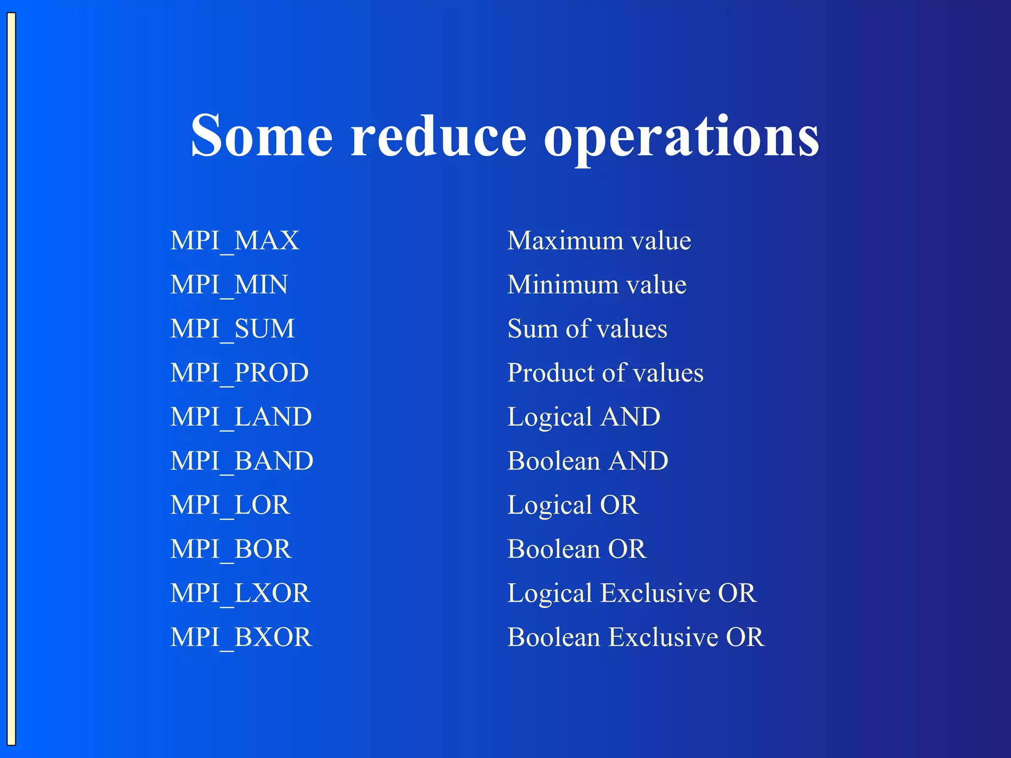 Some reduce operations MPI_MAX Maximum value MPI_MIN Minimum value MPI_SUM Sum of values MPI_PROD Product of values MPI_LAND Logical AND MPI_BAND Boolean AND MPI_LOR Logical OR MPI_BOR Boolean OR MPI_LXOR Logical Exclusive OR MPI_BXOR Boolean Exclusive OR 