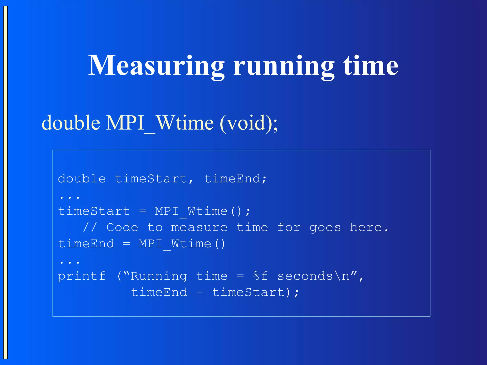 Measuring running time double MPI_Wtime (void); double timeStart, timeEnd; ... timeStart = MPI_Wtime(); // Code to measure time for goes here. timeEnd = MPI_Wtime() ... printf (“Running time = %f secondsn”, timeEnd – timeStart); 