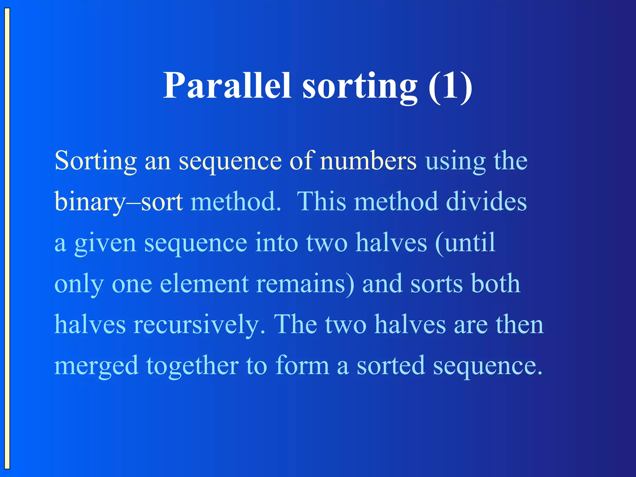 Parallel sorting (1) Sorting an sequence of numbers using the binary–sort method. This method divides a given sequence into two halves (until only one element remains) and sorts both halves recursively. The two halves are then merged together to form a sorted sequence. 