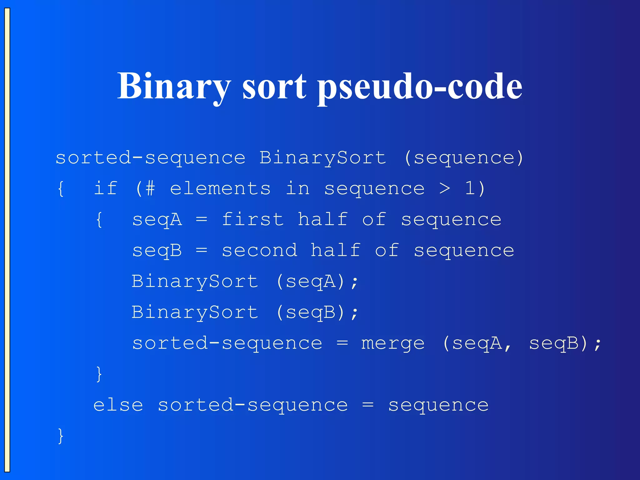 Binary sort pseudo-code sorted-sequence BinarySort (sequence) { if (# elements in sequence > 1) { seqA = first half of sequence seqB = second half of sequence BinarySort (seqA); BinarySort (seqB); sorted-sequence = merge (seqA, seqB); } else sorted-sequence = sequence } 