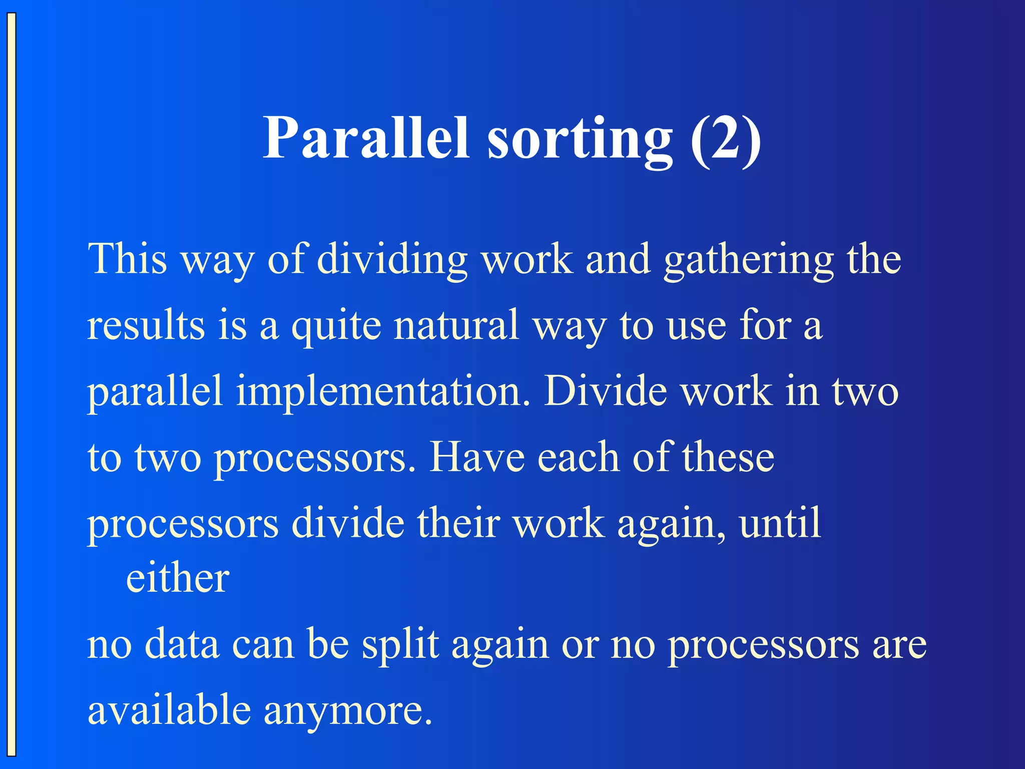 Parallel sorting (2) This way of dividing work and gathering the results is a quite natural way to use for a parallel implementation. Divide work in two to two processors. Have each of these processors divide their work again, until either no data can be split again or no processors are available anymore. 