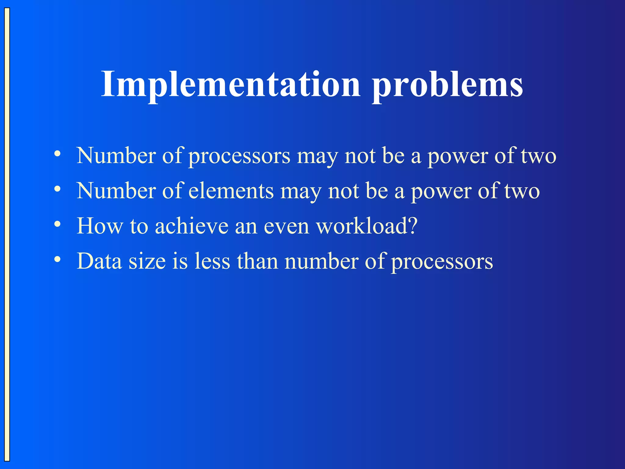 Implementation problems • Number of processors may not be a power of two • Number of elements may not be a power of two • How to achieve an even workload? • Data size is less than number of processors 