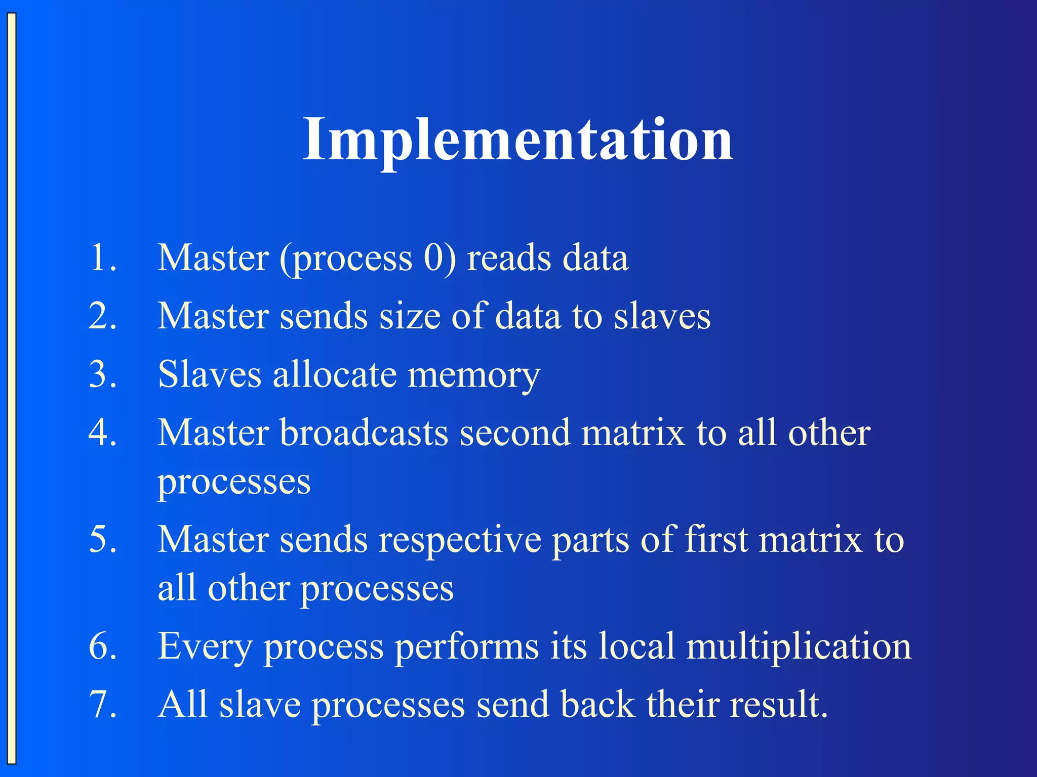 Implementation 1. Master (process 0) reads data 2. Master sends size of data to slaves 3. Slaves allocate memory 4. Master broadcasts second matrix to all other processes 5. Master sends respective parts of first matrix to all other processes 6. Every process performs its local multiplication 7. All slave processes send back their result. 