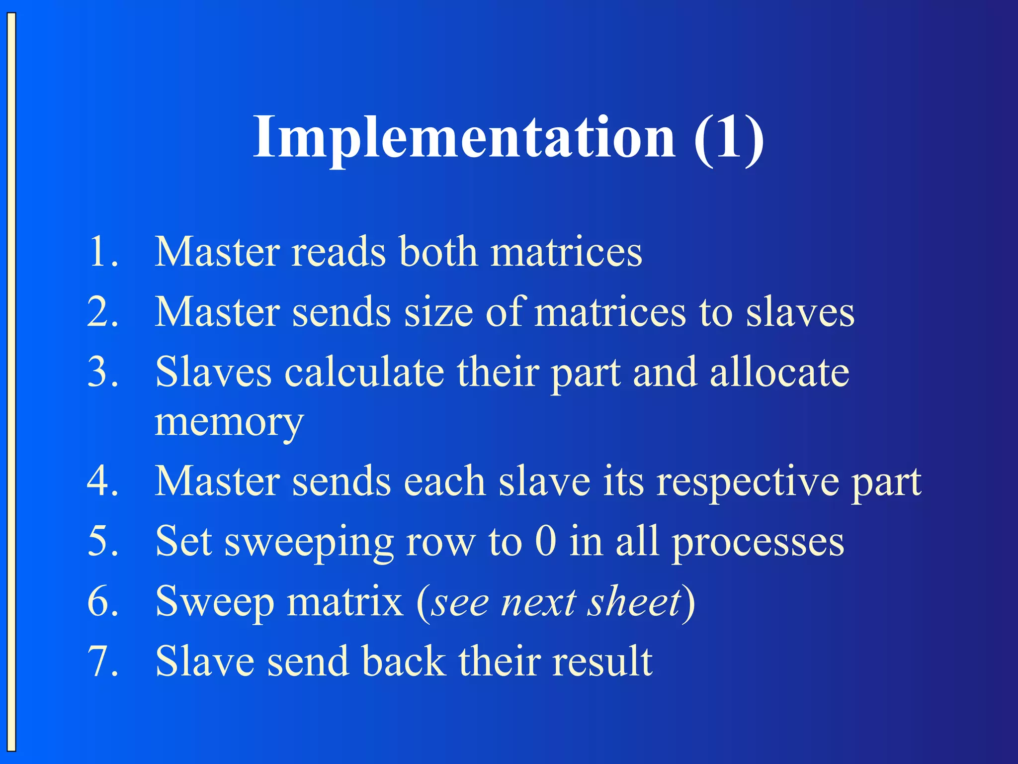 Implementation (1) 1. Master reads both matrices 2. Master sends size of matrices to slaves 3. Slaves calculate their part and allocate memory 4. Master sends each slave its respective part 5. Set sweeping row to 0 in all processes 6. Sweep matrix (see next sheet) 7. Slave send back their result 