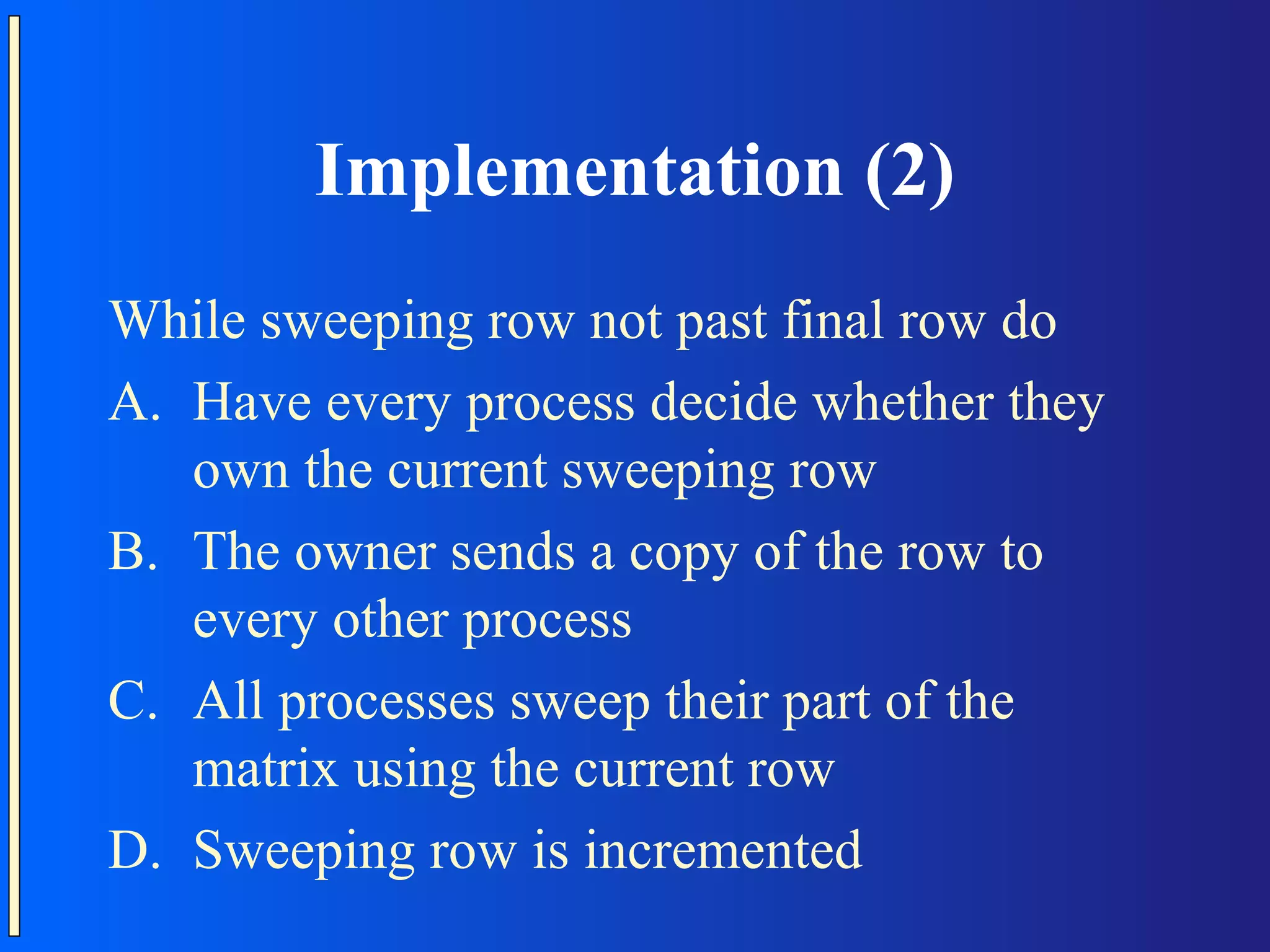 Implementation (2) While sweeping row not past final row do A. Have every process decide whether they own the current sweeping row B. The owner sends a copy of the row to every other process C. All processes sweep their part of the matrix using the current row D. Sweeping row is incremented 