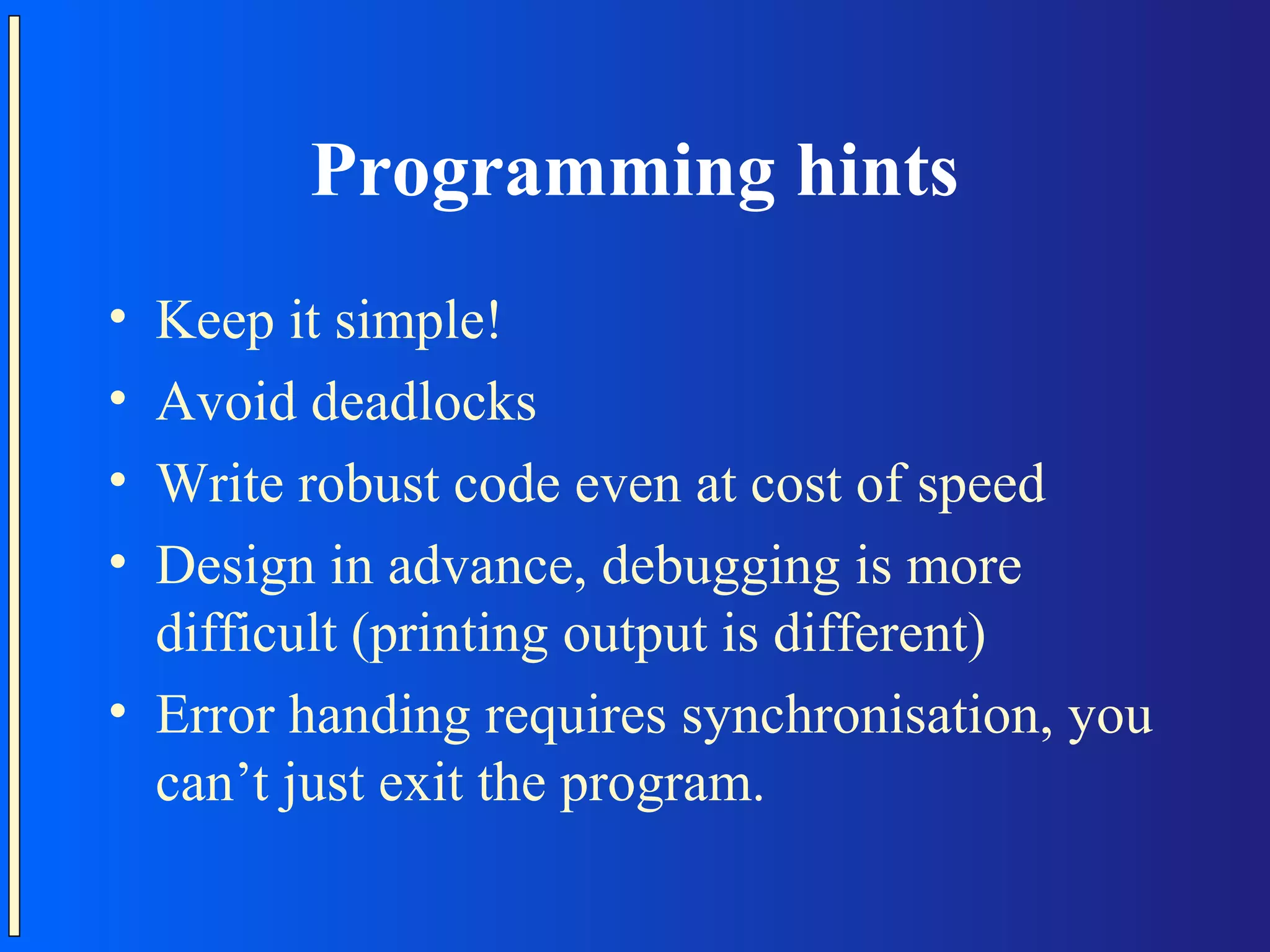 Programming hints • Keep it simple! • Avoid deadlocks • Write robust code even at cost of speed • Design in advance, debugging is more difficult (printing output is different) • Error handing requires synchronisation, you can’t just exit the program. 