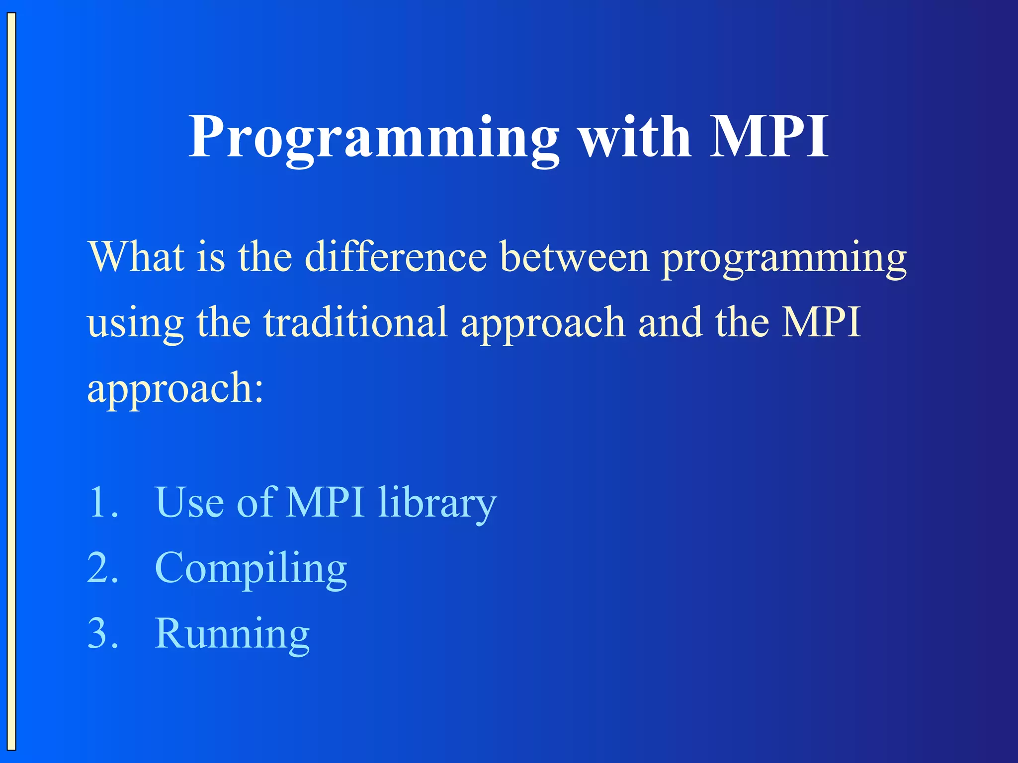 Programming with MPI What is the difference between programming using the traditional approach and the MPI approach: 1. Use of MPI library 2. Compiling 3. Running 