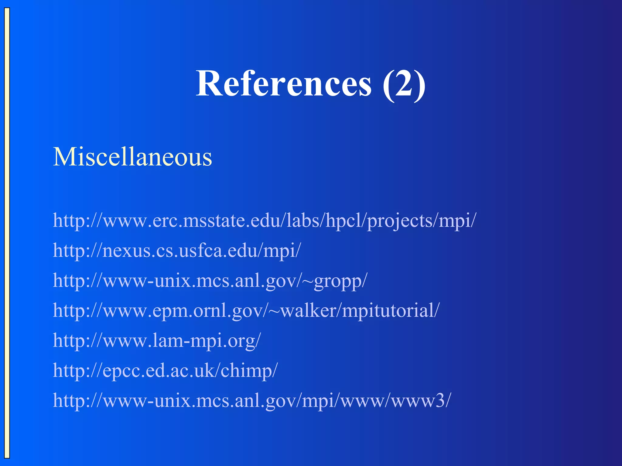 References (2) Miscellaneous http://www.erc.msstate.edu/labs/hpcl/projects/mpi/ http://nexus.cs.usfca.edu/mpi/ http://www-unix.mcs.anl.gov/~gropp/ http://www.epm.ornl.gov/~walker/mpitutorial/ http://www.lam-mpi.org/ http://epcc.ed.ac.uk/chimp/ http://www-unix.mcs.anl.gov/mpi/www/www3/ 