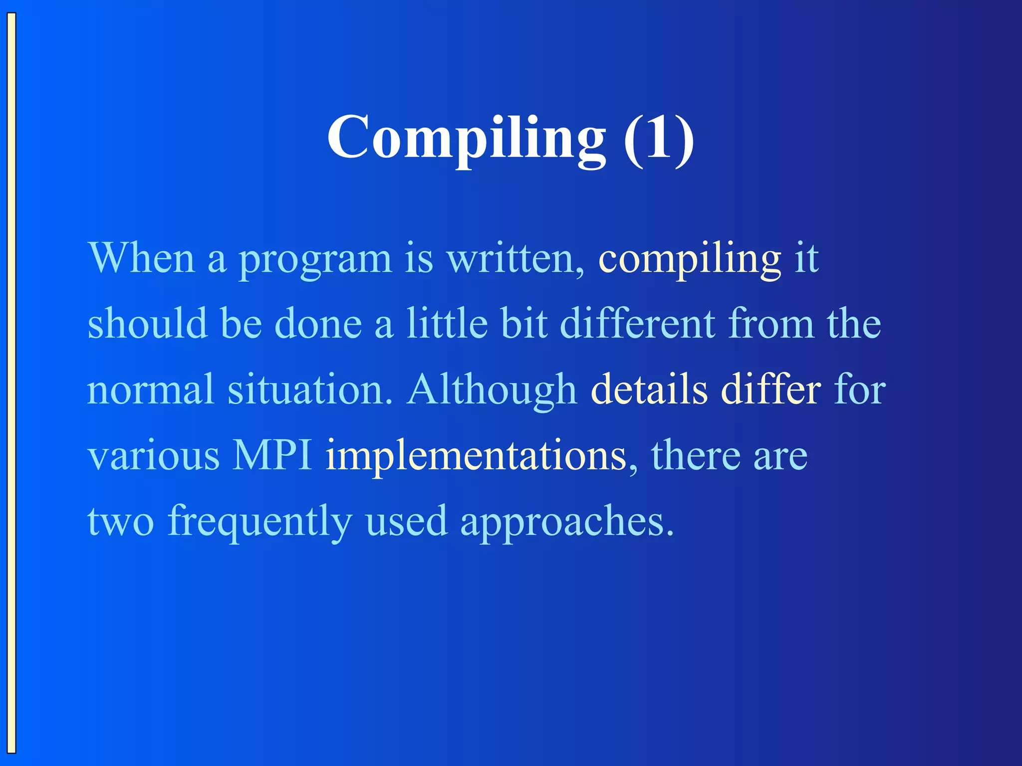 Compiling (1) When a program is written, compiling it should be done a little bit different from the normal situation. Although details differ for various MPI implementations, there are two frequently used approaches. 
