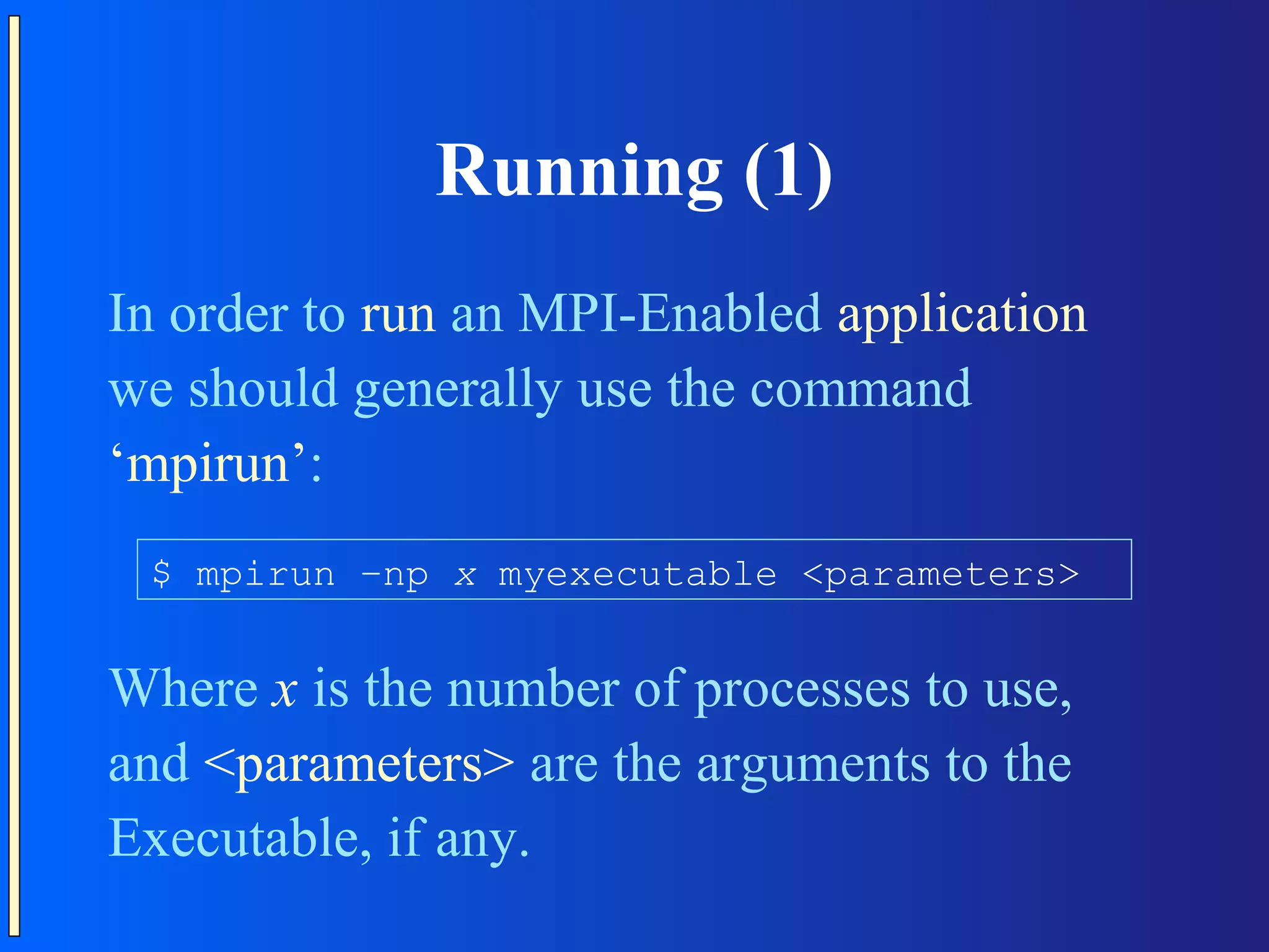 Running (1) In order to run an MPI-Enabled application we should generally use the command ‘mpirun’: $ mpirun –np x myexecutable <parameters> Where x is the number of processes to use, and <parameters> are the arguments to the Executable, if any. 