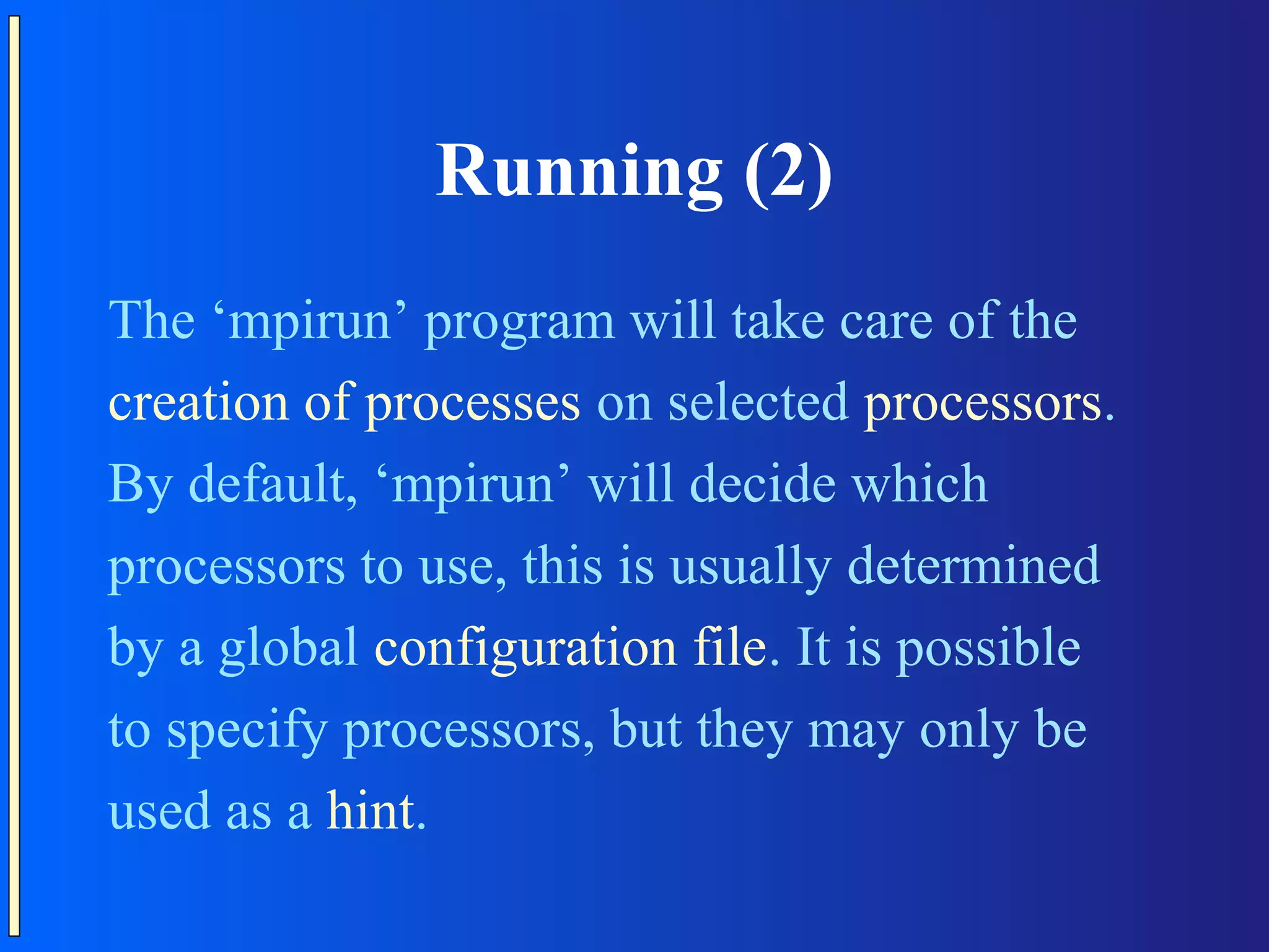 Running (2) The ‘mpirun’ program will take care of the creation of processes on selected processors. By default, ‘mpirun’ will decide which processors to use, this is usually determined by a global configuration file. It is possible to specify processors, but they may only be used as a hint. 