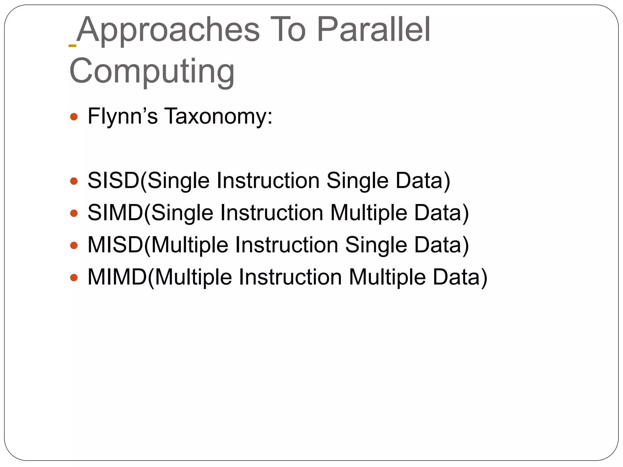 Approaches To Parallel
Computing
 Flynn’s Taxonomy:
 SISD(Single Instruction Single Data)
 SIMD(Single Instruction Multiple Data)
 MISD(Multiple Instruction Single Data)
 MIMD(Multiple Instruction Multiple Data)
 