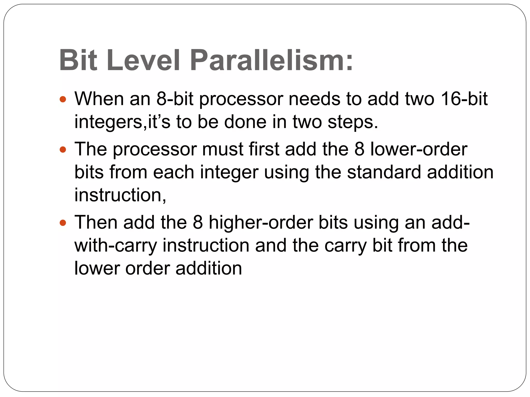 Bit Level Parallelism:
 When an 8-bit processor needs to add two 16-bit
integers,it’s to be done in two steps.
 The processor must first add the 8 lower-order
bits from each integer using the standard addition
instruction,
 Then add the 8 higher-order bits using an add-
with-carry instruction and the carry bit from the
lower order addition
 