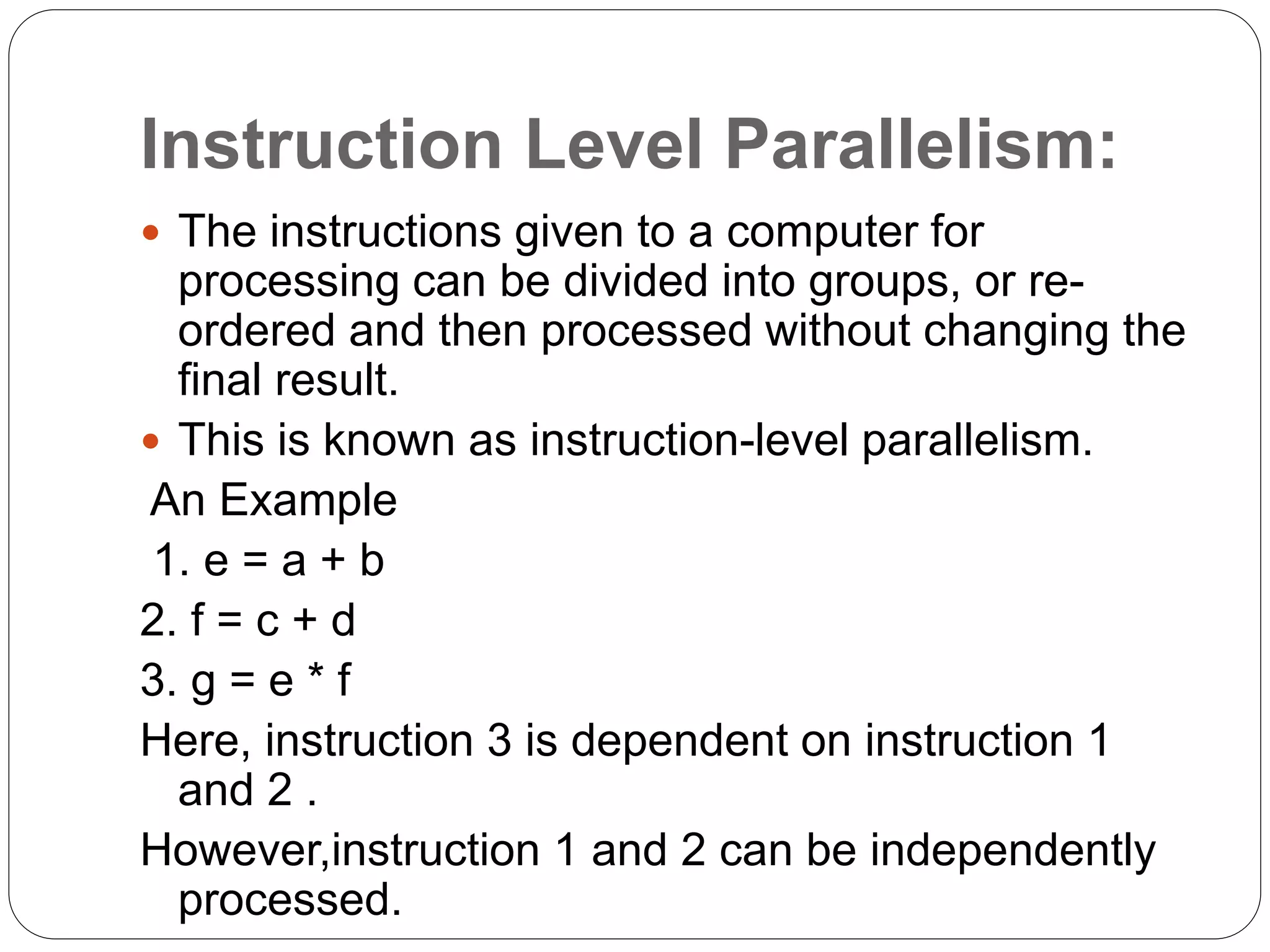 Instruction Level Parallelism:
 The instructions given to a computer for
processing can be divided into groups, or re-
ordered and then processed without changing the
final result.
 This is known as instruction-level parallelism.
An Example
1. e = a + b
2. f = c + d
3. g = e * f
Here, instruction 3 is dependent on instruction 1
and 2 .
However,instruction 1 and 2 can be independently
processed.
 