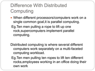 Difference With Distributed
Computing
 When different processors/computers work on a
single common goal,it is parallel computing.
Eg.Ten men pulling a rope to lift up one
rock,supercomputers implement parallel
computing.
Distributed computing is where several different
computers work separately on a multi-faceted
computing workload.
Eg.Ten men pulling ten ropes to lift ten different
rocks,employees working in an office doing their
own work
 