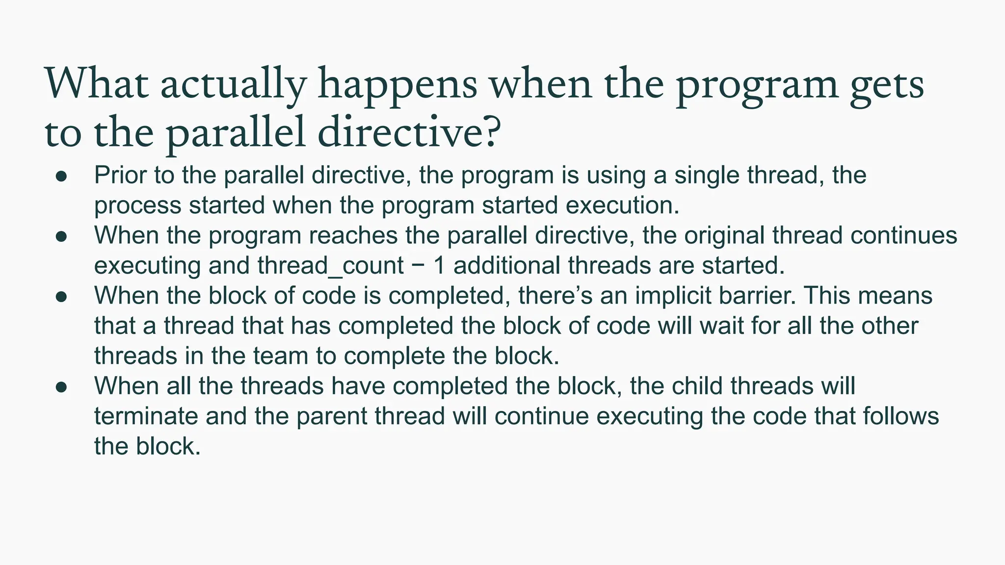 What actually happens when the program gets
to the parallel directive?
● Prior to the parallel directive, the program is using a single thread, the
process started when the program started execution.
● When the program reaches the parallel directive, the original thread continues
executing and thread_count − 1 additional threads are started.
● When the block of code is completed, there’s an implicit barrier. This means
that a thread that has completed the block of code will wait for all the other
threads in the team to complete the block.
● When all the threads have completed the block, the child threads will
terminate and the parent thread will continue executing the code that follows
the block.
 