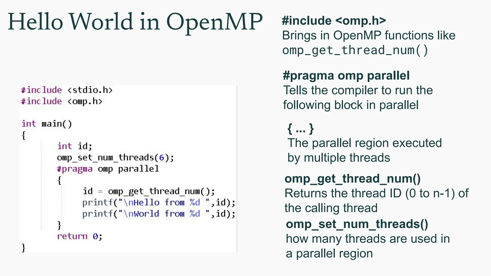 Hello World in OpenMP #include <omp.h>
Brings in OpenMP functions like
omp_get_thread_num()
#pragma omp parallel
Tells the compiler to run the
following block in parallel
omp_get_thread_num()
Returns the thread ID (0 to n-1) of
the calling thread
{ ... }
The parallel region executed
by multiple threads
omp_set_num_threads()
how many threads are used in
a parallel region
 