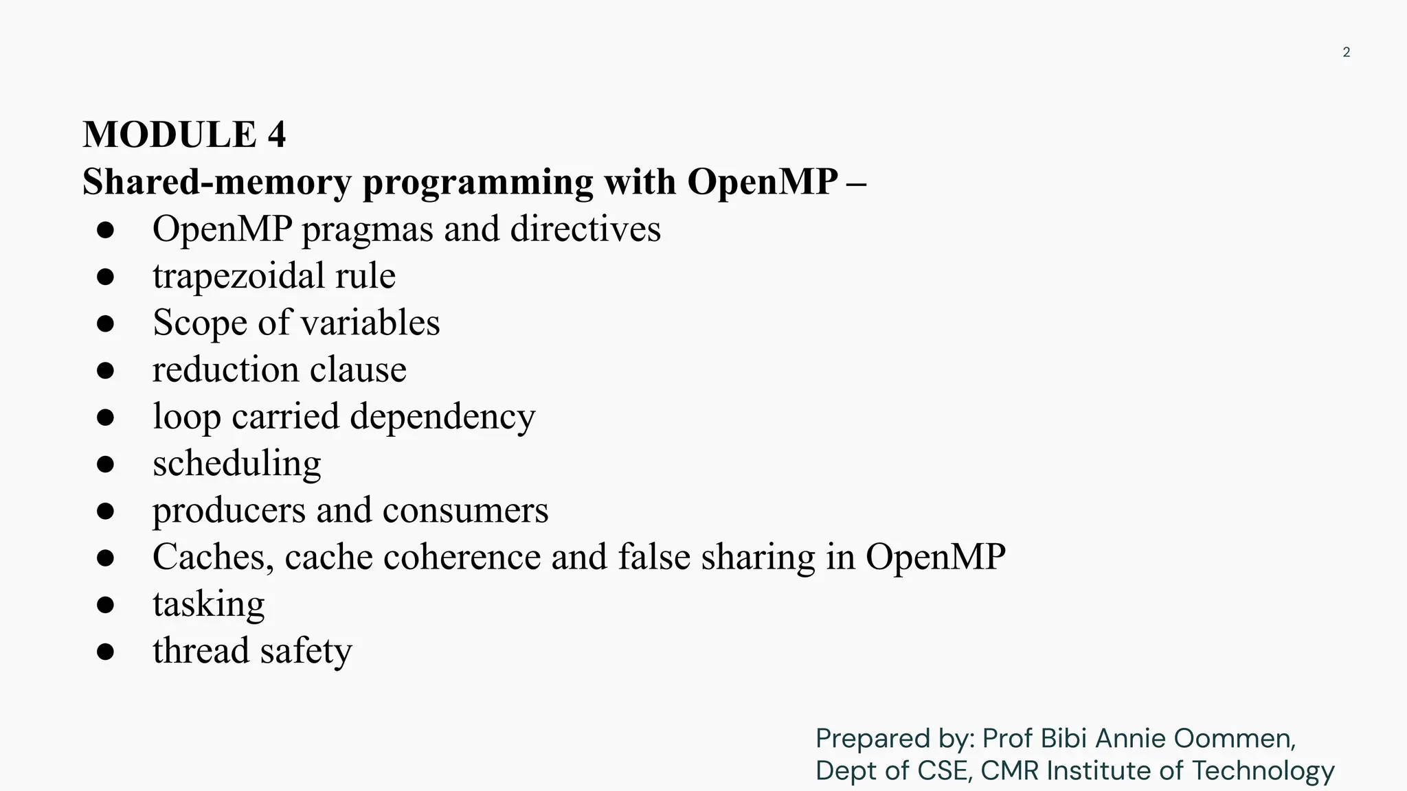 MODULE 4
Shared-memory programming with OpenMP –
● OpenMP pragmas and directives
● trapezoidal rule
● Scope of variables
● reduction clause
● loop carried dependency
● scheduling
● producers and consumers
● Caches, cache coherence and false sharing in OpenMP
● tasking
● thread safety
2
Prepared by: Prof Bibi Annie Oommen,
Dept of CSE, CMR Institute of Technology
 