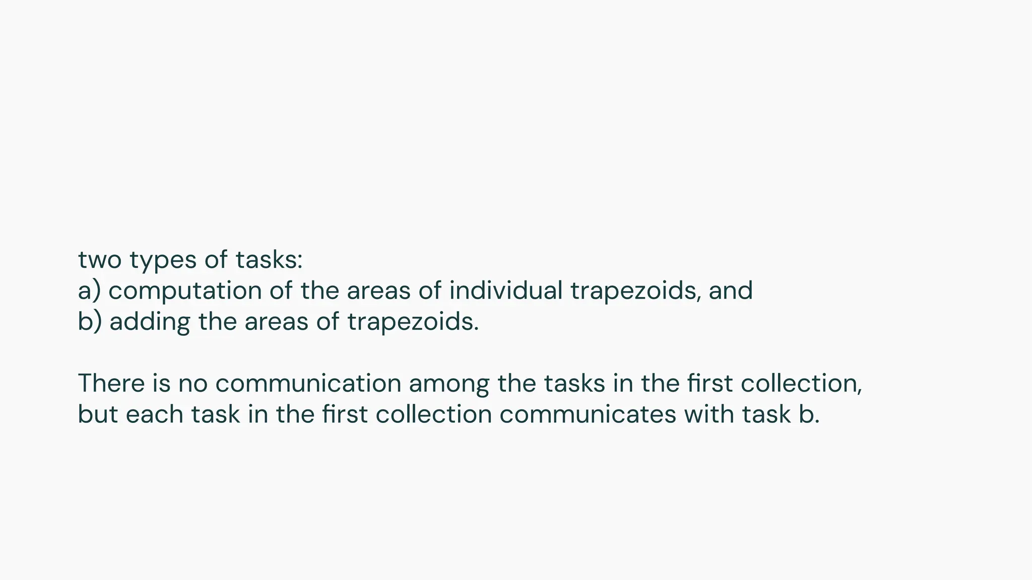 two types of tasks:
a) computation of the areas of individual trapezoids, and
b) adding the areas of trapezoids.
There is no communication among the tasks in the ﬁrst collection,
but each task in the ﬁrst collection communicates with task b.
 
