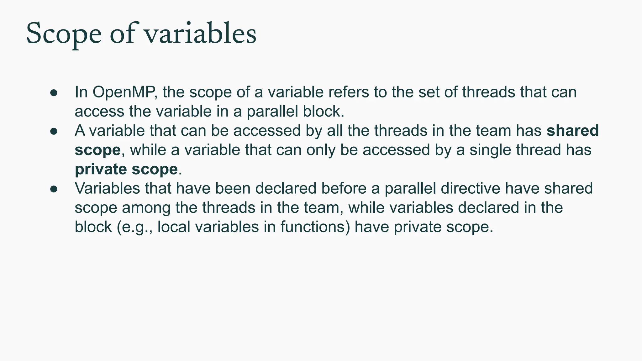 Scope of variables
● In OpenMP, the scope of a variable refers to the set of threads that can
access the variable in a parallel block.
● A variable that can be accessed by all the threads in the team has shared
scope, while a variable that can only be accessed by a single thread has
private scope.
● Variables that have been declared before a parallel directive have shared
scope among the threads in the team, while variables declared in the
block (e.g., local variables in functions) have private scope.
 