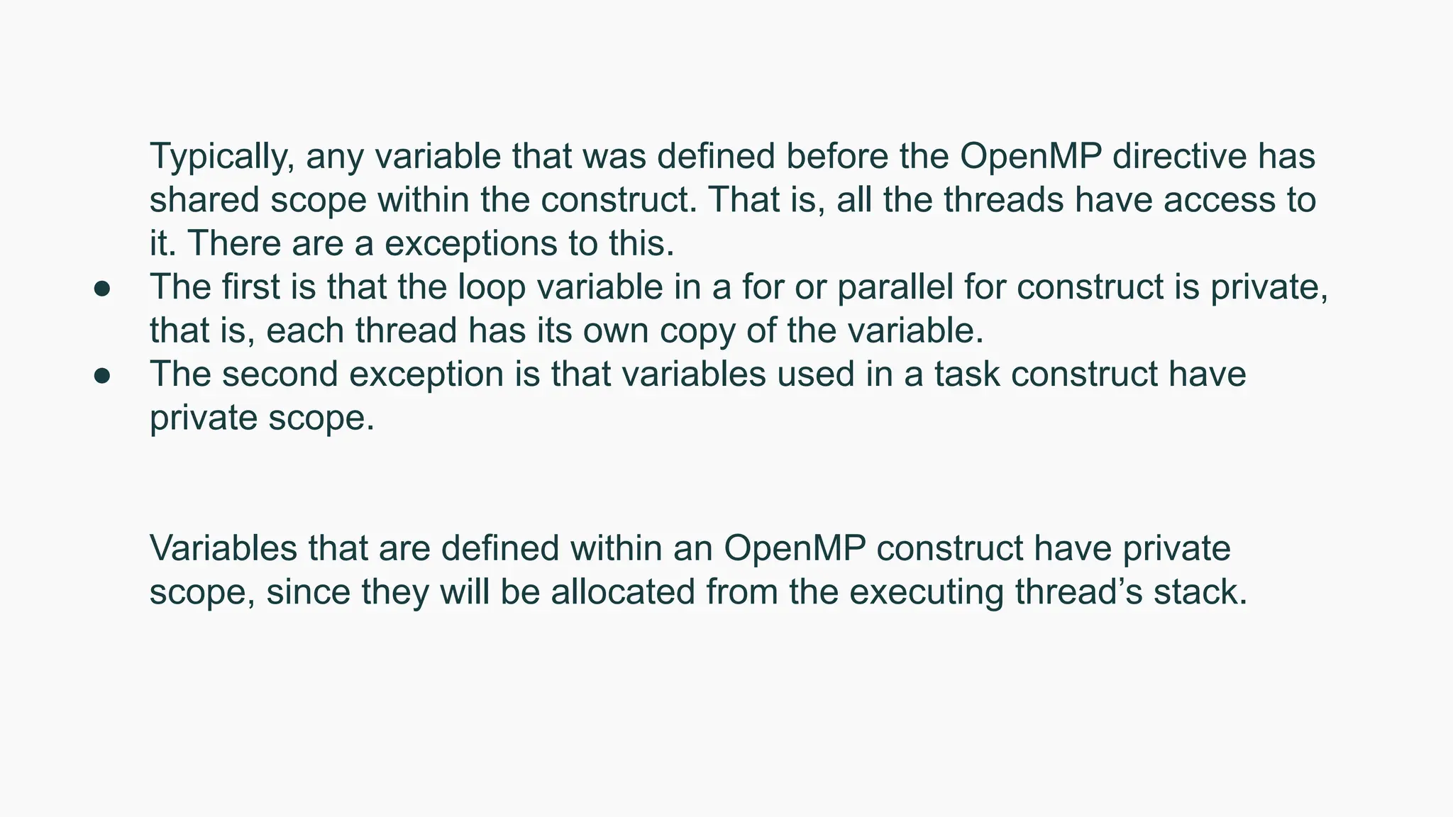 Typically, any variable that was defined before the OpenMP directive has
shared scope within the construct. That is, all the threads have access to
it. There are a exceptions to this.
● The first is that the loop variable in a for or parallel for construct is private,
that is, each thread has its own copy of the variable.
● The second exception is that variables used in a task construct have
private scope.
Variables that are defined within an OpenMP construct have private
scope, since they will be allocated from the executing thread’s stack.
 