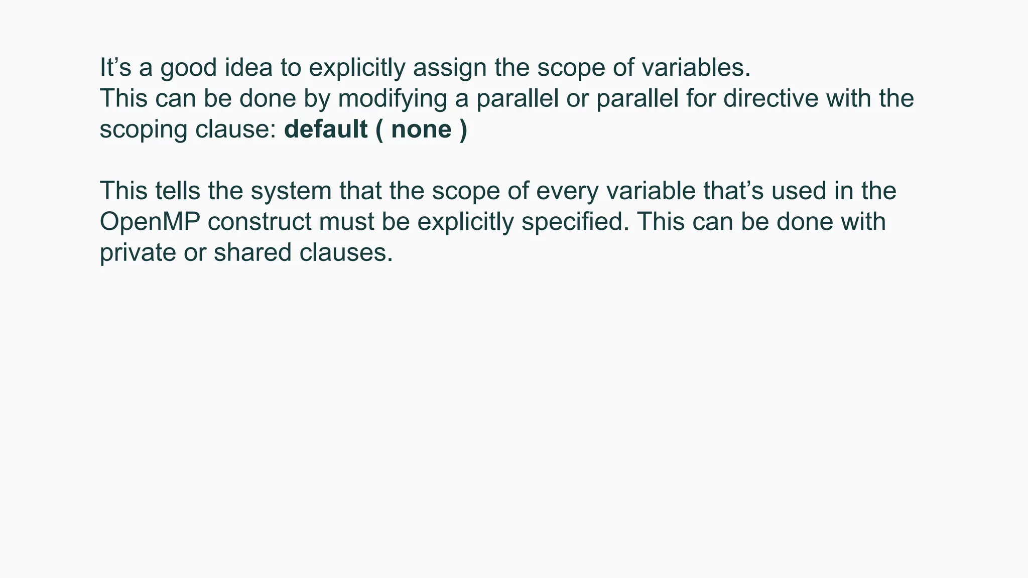 It’s a good idea to explicitly assign the scope of variables.
This can be done by modifying a parallel or parallel for directive with the
scoping clause: default ( none )
This tells the system that the scope of every variable that’s used in the
OpenMP construct must be explicitly specified. This can be done with
private or shared clauses.
 