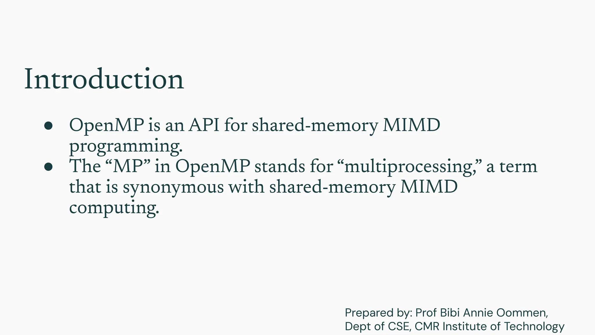 Introduction
● OpenMP is an API for shared-memory MIMD
programming.
● The “MP” in OpenMP stands for “multiprocessing,” a term
that is synonymous with shared-memory MIMD
computing.
Prepared by: Prof Bibi Annie Oommen,
Dept of CSE, CMR Institute of Technology
 