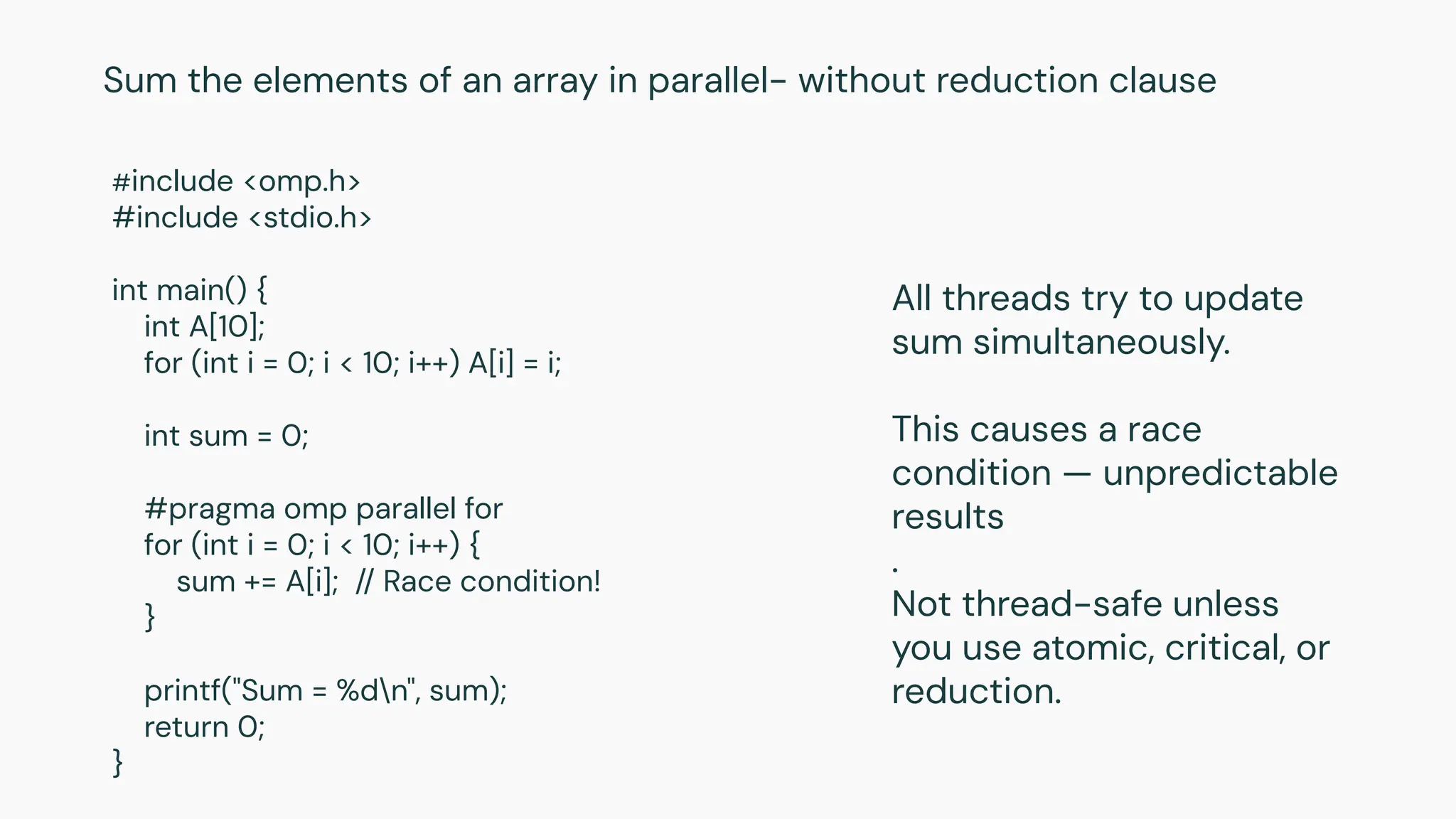 #include <omp.h>
#include <stdio.h>
int main() {
int A[10];
for (int i = 0; i < 10; i++) A[i] = i;
int sum = 0;
#pragma omp parallel for
for (int i = 0; i < 10; i++) {
sum += A[i]; // Race condition!
}
printf("Sum = %dn", sum);
return 0;
}
Sum the elements of an array in parallel- without reduction clause
All threads try to update
sum simultaneously.
This causes a race
condition — unpredictable
results
.
Not thread-safe unless
you use atomic, critical, or
reduction.
 