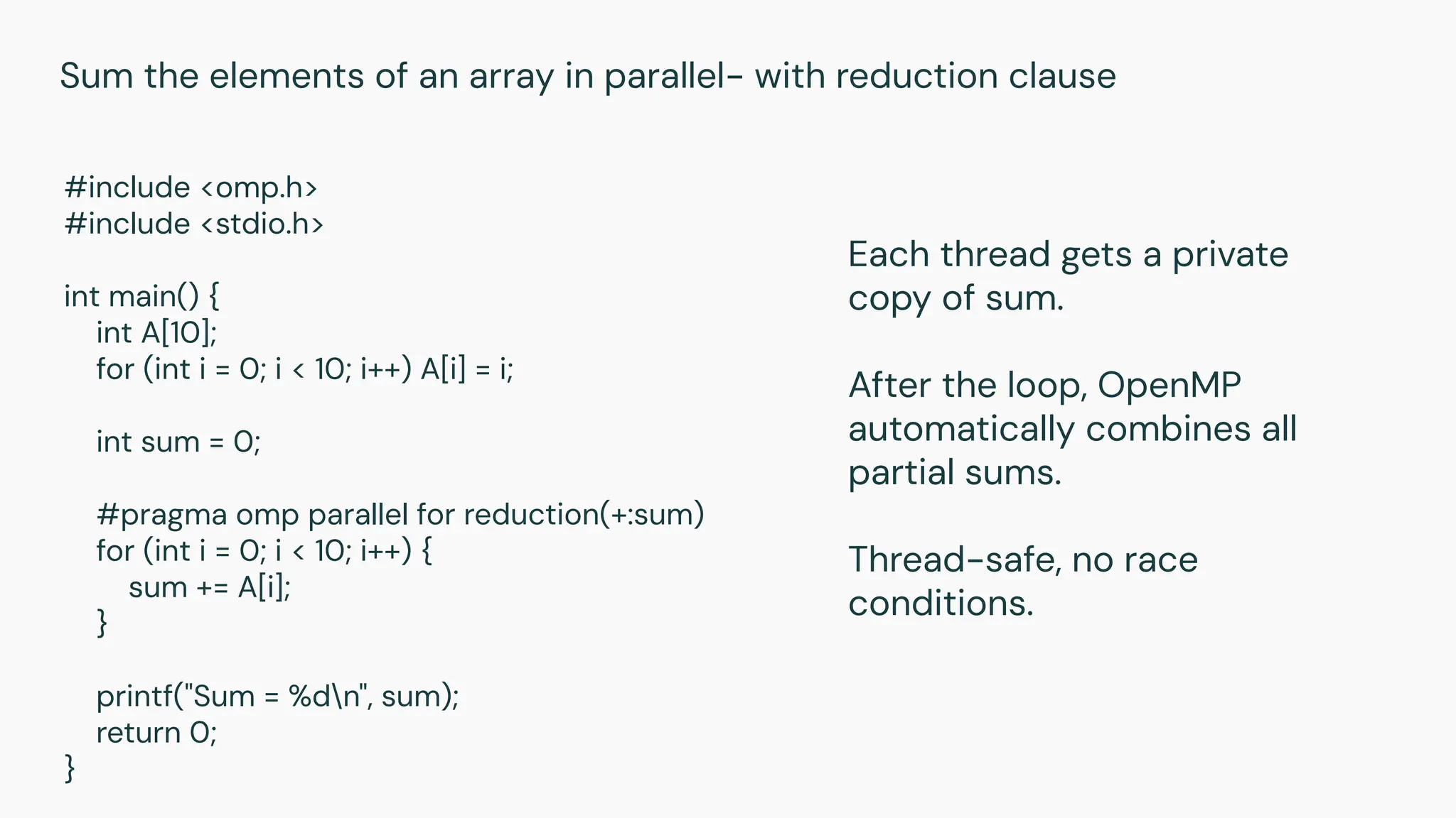 #include <omp.h>
#include <stdio.h>
int main() {
int A[10];
for (int i = 0; i < 10; i++) A[i] = i;
int sum = 0;
#pragma omp parallel for reduction(+:sum)
for (int i = 0; i < 10; i++) {
sum += A[i];
}
printf("Sum = %dn", sum);
return 0;
}
Sum the elements of an array in parallel- with reduction clause
Each thread gets a private
copy of sum.
After the loop, OpenMP
automatically combines all
partial sums.
Thread-safe, no race
conditions.
 