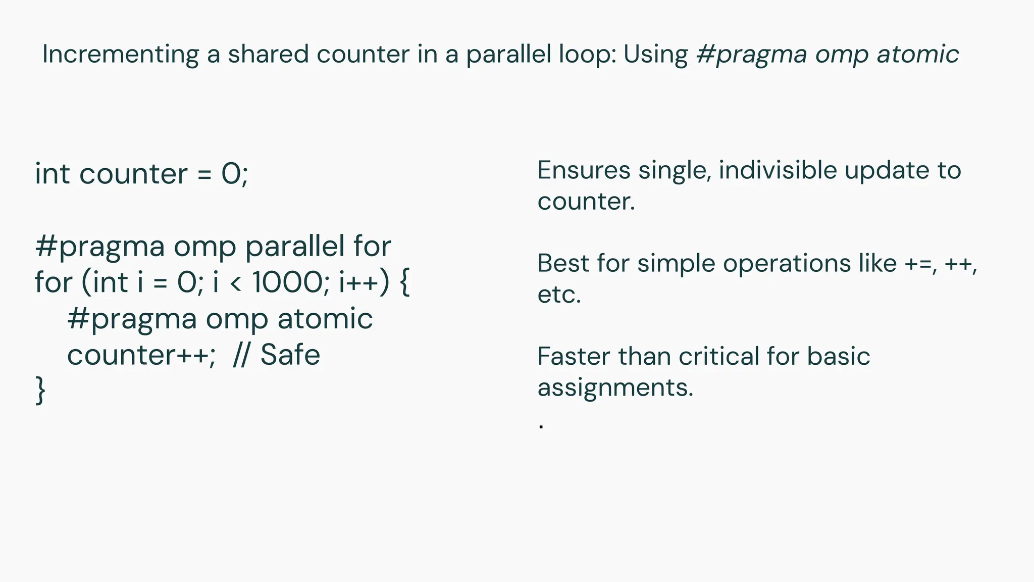 Incrementing a shared counter in a parallel loop: Using #pragma omp atomic
int counter = 0;
#pragma omp parallel for
for (int i = 0; i < 1000; i++) {
#pragma omp atomic
counter++; // Safe
}
Ensures single, indivisible update to
counter.
Best for simple operations like +=, ++,
etc.
Faster than critical for basic
assignments.
.
 