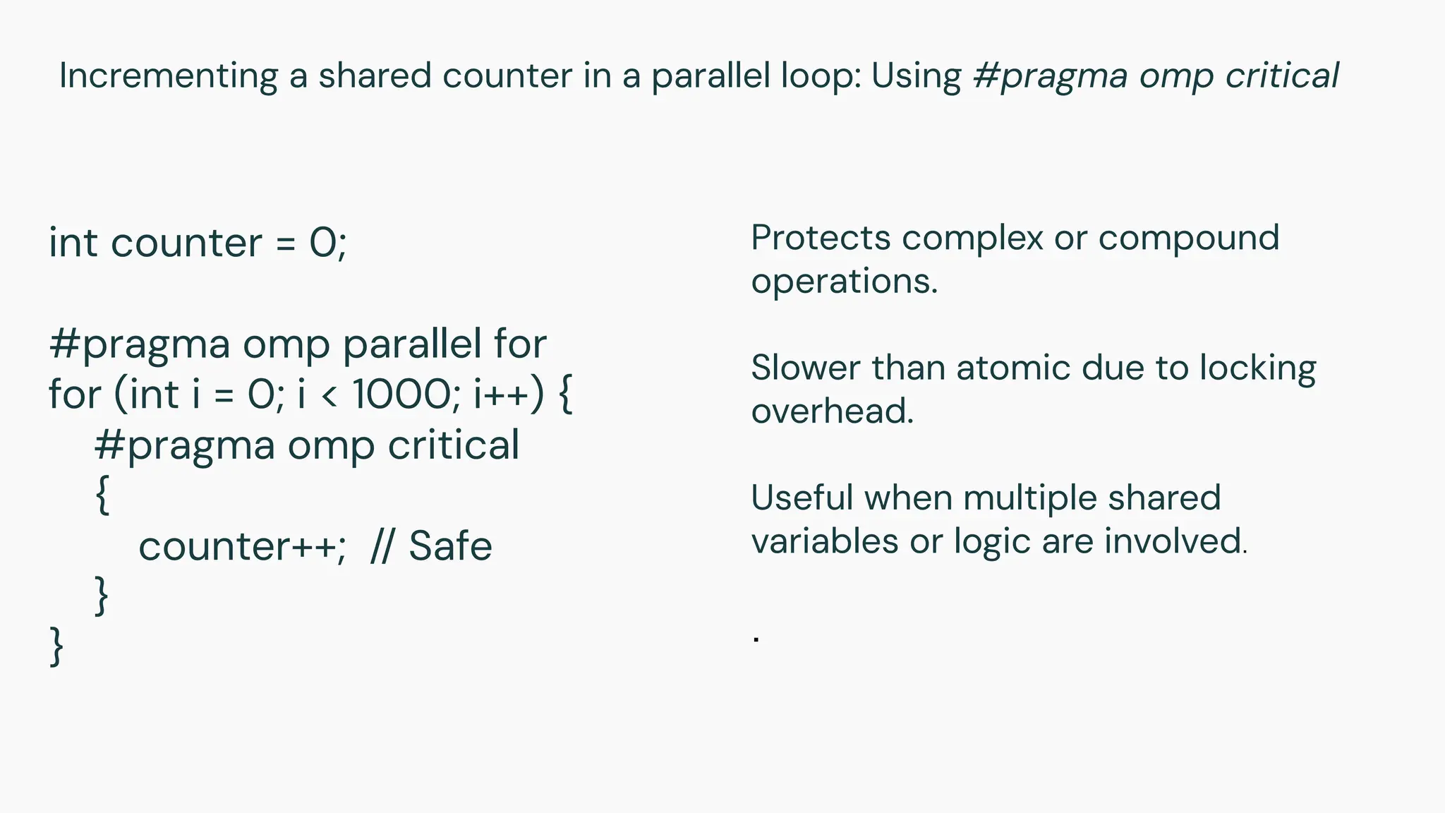 Incrementing a shared counter in a parallel loop: Using #pragma omp critical
int counter = 0;
#pragma omp parallel for
for (int i = 0; i < 1000; i++) {
#pragma omp critical
{
counter++; // Safe
}
}
Protects complex or compound
operations.
Slower than atomic due to locking
overhead.
Useful when multiple shared
variables or logic are involved.
.
 